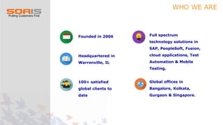 WHO WE ARE
Founded in 2006
Headquartered in
Warrenville, IL
100+ satisfied
global clients to
date
Full spectrum
technology solutions in
SAP, PeopleSoft, Fusion,
cloud applications, Test
Automation & Mobile
Testing.
Global offices in
Bangalore, Kolkata,
Gurgaon & Singapore.
 