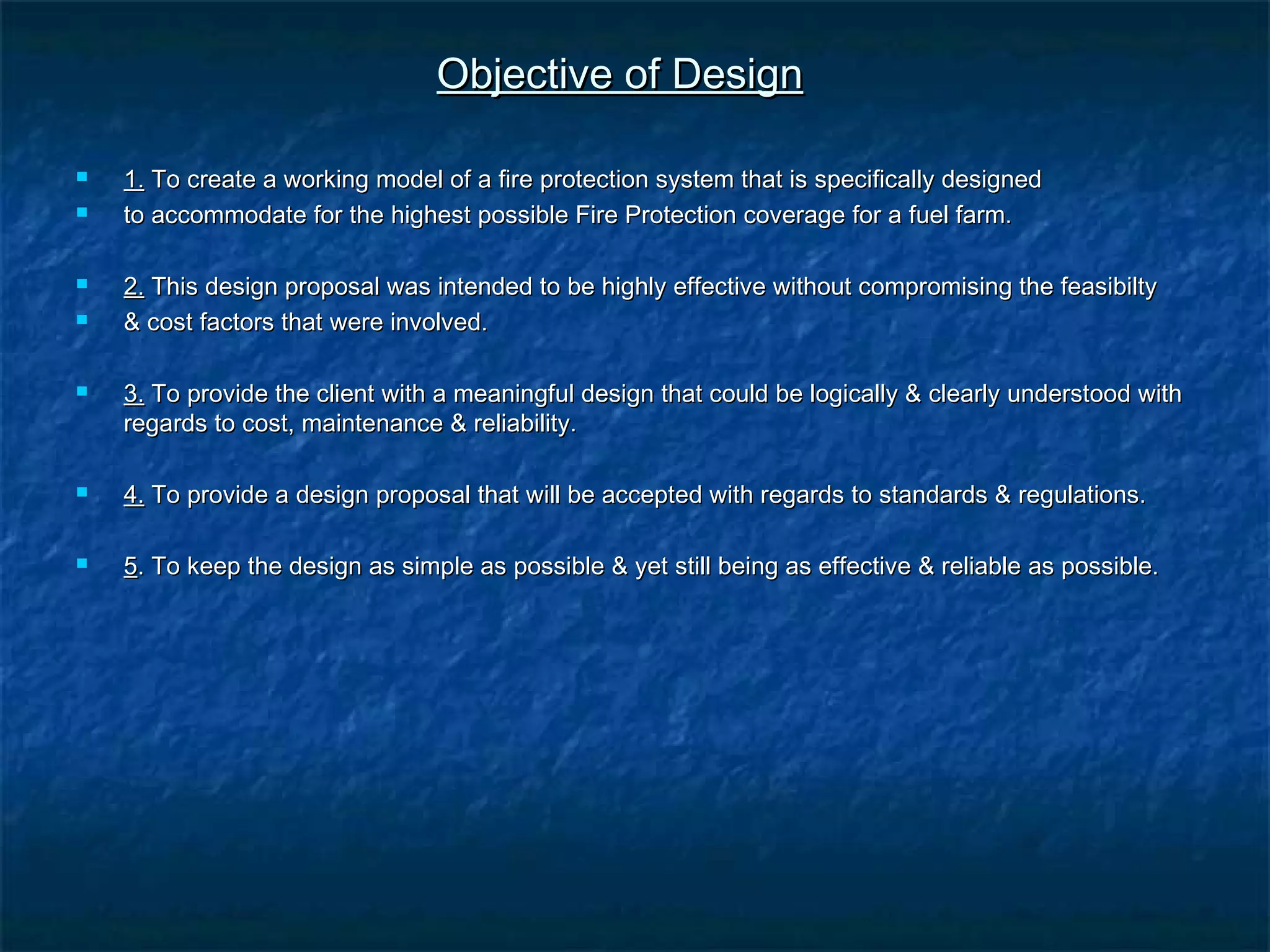Objective of DesignObjective of Design
 1.1. To create a working model of a fire protection system that is specifically designedTo create a working model of a fire protection system that is specifically designed
 to accommodate for the highest possible Fire Protection coverage for a fuel farm.to accommodate for the highest possible Fire Protection coverage for a fuel farm.
 2.2. This design proposal was intended to be highly effective without compromising the feasibiltyThis design proposal was intended to be highly effective without compromising the feasibilty
 & cost factors that were involved.& cost factors that were involved.
 3.3. To provide the client with a meaningful design that could be logically & clearly understood withTo provide the client with a meaningful design that could be logically & clearly understood with
regards to cost, maintenance & reliability.regards to cost, maintenance & reliability.
 4.4. To provide a design proposal that will be accepted with regards to standards & regulations.To provide a design proposal that will be accepted with regards to standards & regulations.
 55. To keep the design as simple as possible & yet still being as effective & reliable as possible.. To keep the design as simple as possible & yet still being as effective & reliable as possible.
 