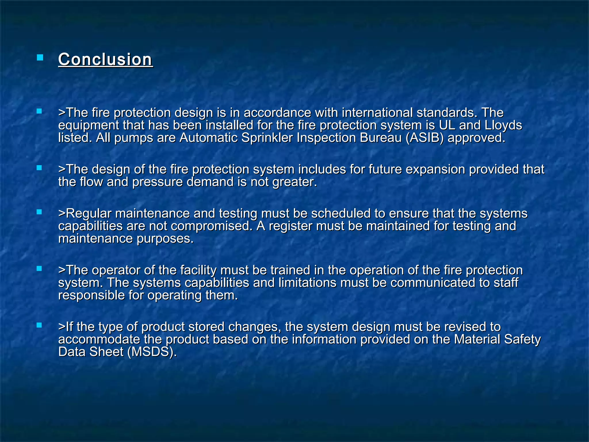 ConclusionConclusion
 >The fire protection design is in accordance with international standards. The>The fire protection design is in accordance with international standards. The
equipment that has been installed for the fire protection system is UL and Lloydsequipment that has been installed for the fire protection system is UL and Lloyds
listed. All pumps are Automatic Sprinkler Inspection Bureau (ASIB) approved.listed. All pumps are Automatic Sprinkler Inspection Bureau (ASIB) approved.
 >The design of the fire protection system includes for future expansion provided that>The design of the fire protection system includes for future expansion provided that
the flow and pressure demand is not greater.the flow and pressure demand is not greater.
 >Regular maintenance and testing must be scheduled to ensure that the systems>Regular maintenance and testing must be scheduled to ensure that the systems
capabilities are not compromised. A register must be maintained for testing andcapabilities are not compromised. A register must be maintained for testing and
maintenance purposes.maintenance purposes.
 >The operator of the facility must be trained in the operation of the fire protection>The operator of the facility must be trained in the operation of the fire protection
system. The systems capabilities and limitations must be communicated to staffsystem. The systems capabilities and limitations must be communicated to staff
responsible for operating them.responsible for operating them.
 >If the type of product stored changes, the system design must be revised to>If the type of product stored changes, the system design must be revised to
accommodate the product based on the information provided on the Material Safetyaccommodate the product based on the information provided on the Material Safety
Data Sheet (MSDS).Data Sheet (MSDS).
 