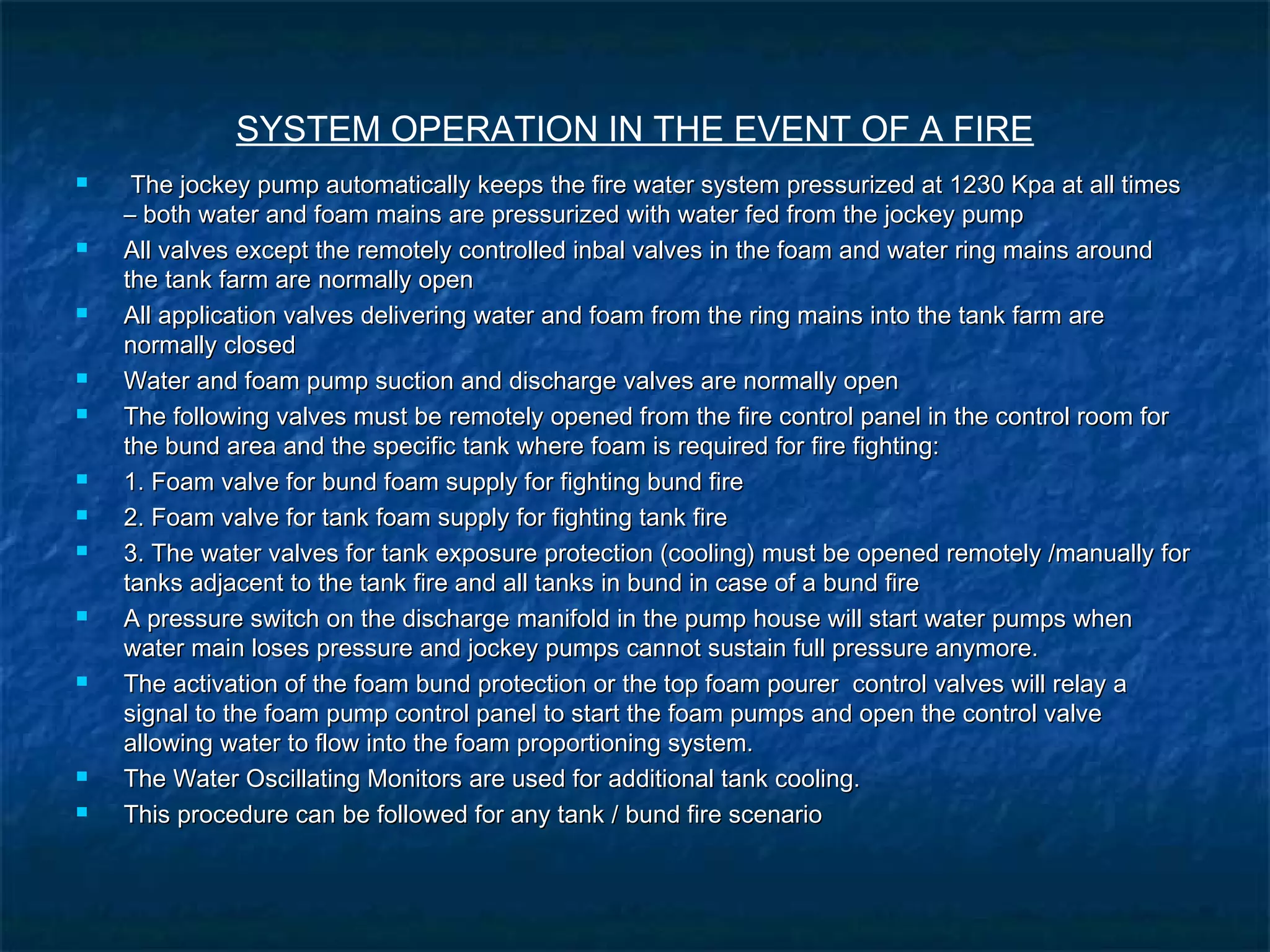 SYSTEM OPERATION IN THE EVENT OF A FIRE
 The jockey pump automatically keeps the fire water system pressurized at 1230 Kpa at all timesThe jockey pump automatically keeps the fire water system pressurized at 1230 Kpa at all times
– both water and foam mains are pressurized with water fed from the jockey pump– both water and foam mains are pressurized with water fed from the jockey pump
 All valves except the remotely controlled inbal valves in the foam and water ring mains aroundAll valves except the remotely controlled inbal valves in the foam and water ring mains around
the tank farm are normally openthe tank farm are normally open
 All application valves delivering water and foam from the ring mains into the tank farm areAll application valves delivering water and foam from the ring mains into the tank farm are
normally closednormally closed
 Water and foam pump suction and discharge valves are normally openWater and foam pump suction and discharge valves are normally open
 The following valves must be remotely opened from the fire control panel in the control room forThe following valves must be remotely opened from the fire control panel in the control room for
the bund area and the specific tank where foam is required for fire fighting:the bund area and the specific tank where foam is required for fire fighting:
 1. Foam valve for bund foam supply for fighting bund fire1. Foam valve for bund foam supply for fighting bund fire
 2. Foam valve for tank foam supply for fighting tank fire2. Foam valve for tank foam supply for fighting tank fire
 3. The water valves for tank exposure protection (cooling) must be opened remotely /manually for3. The water valves for tank exposure protection (cooling) must be opened remotely /manually for
tanks adjacent to the tank fire and all tanks in bund in case of a bund firetanks adjacent to the tank fire and all tanks in bund in case of a bund fire
 A pressure switch on the discharge manifold in the pump house will start water pumps whenA pressure switch on the discharge manifold in the pump house will start water pumps when
water main loses pressure and jockey pumps cannot sustain full pressure anymore.water main loses pressure and jockey pumps cannot sustain full pressure anymore.
 The activation of the foam bund protection or the top foam pourer control valves will relay aThe activation of the foam bund protection or the top foam pourer control valves will relay a
signal to the foam pump control panel to start the foam pumps and open the control valvesignal to the foam pump control panel to start the foam pumps and open the control valve
allowing water to flow into the foam proportioning system.allowing water to flow into the foam proportioning system.
 The Water Oscillating Monitors are used for additional tank cooling.The Water Oscillating Monitors are used for additional tank cooling.
 This procedure can be followed for any tank / bund fire scenarioThis procedure can be followed for any tank / bund fire scenario
 