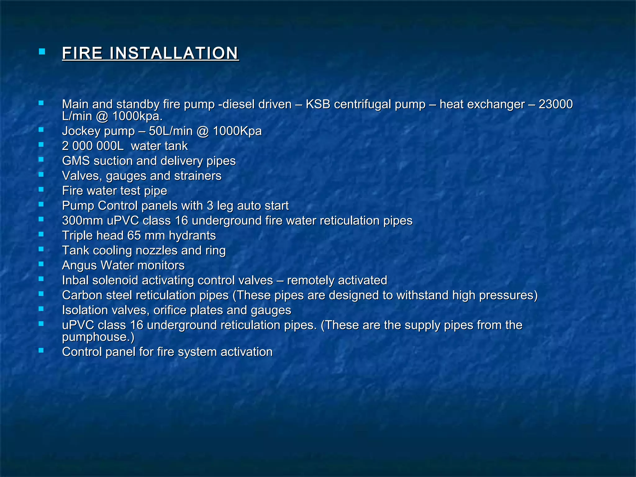  FIRE INSTALLATIONFIRE INSTALLATION
 Main and standby fire pump -diesel driven – KSB centrifugal pump – heat exchanger – 23000Main and standby fire pump -diesel driven – KSB centrifugal pump – heat exchanger – 23000
L/min @ 1000kpa.L/min @ 1000kpa.
 Jockey pump – 50L/min @ 1000KpaJockey pump – 50L/min @ 1000Kpa
 2 000 000L water tank2 000 000L water tank
 GMS suction and delivery pipesGMS suction and delivery pipes
 Valves, gauges and strainersValves, gauges and strainers
 Fire water test pipeFire water test pipe
 Pump Control panels with 3 leg auto startPump Control panels with 3 leg auto start
 300mm uPVC class 16 underground fire water reticulation pipes300mm uPVC class 16 underground fire water reticulation pipes
 Triple head 65 mm hydrantsTriple head 65 mm hydrants
 Tank cooling nozzles and ringTank cooling nozzles and ring
 Angus Water monitorsAngus Water monitors
 Inbal solenoid activating control valves – remotely activatedInbal solenoid activating control valves – remotely activated
 Carbon steel reticulation pipes (These pipes are designed to withstand high pressures)Carbon steel reticulation pipes (These pipes are designed to withstand high pressures)
 Isolation valves, orifice plates and gaugesIsolation valves, orifice plates and gauges
 uPVC class 16 underground reticulation pipes. (These are the supply pipes from theuPVC class 16 underground reticulation pipes. (These are the supply pipes from the
pumphouse.)pumphouse.)
 Control panel for fire system activationControl panel for fire system activation
 