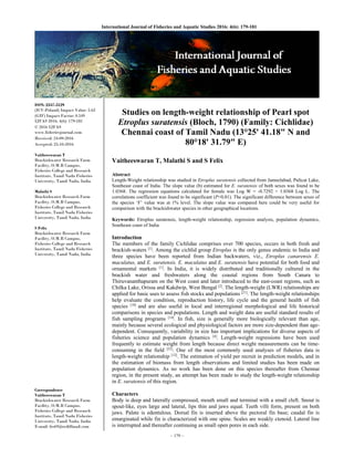 ~ 179 ~
International Journal of Fisheries and Aquatic Studies 2016; 4(6): 179-181 
ISSN: 2347-5129
(ICV-Poland) Impact Value: 5.62
(GIF) Impact Factor: 0.549
IJFAS 2016; 4(6): 179-181
© 2016 IJFAS
www.fisheriesjournal.com
Received: 24-09-2016
Accepted: 25-10-2016
Vaitheeswaran T
Brackishwater Research Farm
Facility, O.M.R Campus,
Fisheries College and Research
Institute, Tamil Nadu Fisheries
University, Tamil Nadu, India
Malathi S
Brackishwater Research Farm
Facility, O.M.R Campus,
Fisheries College and Research
Institute, Tamil Nadu Fisheries
University, Tamil Nadu, India
S Felix
Brackishwater Research Farm
Facility, O.M.R Campus,
Fisheries College and Research
Institute, Tamil Nadu Fisheries
University, Tamil Nadu, India
Correspondence
Vaitheeswaran T
Brackishwater Research Farm
Facility, O.M.R Campus,
Fisheries College and Research
Institute, Tamil Nadu Fisheries
University, Tamil Nadu, India
E-mail: frs69@rediffmail.com
Studies on length-weight relationship of Pearl spot
Etroplus suratensis (Bloch, 1790) (Family: Cichlidae)
Chennai coast of Tamil Nadu (13°25' 41.18" N and
80°18' 31.79" E)
Vaitheeswaran T, Malathi S and S Felix
Abstract
Length-Weight relationship was studied in Etroplus suratensis collected from Jameelabad, Pulicat Lake,
Southeast coast of India. The slope value (b) estimated for E. suratensis of both sexes was found to be
1.0368. The regression equations calculated for female was Log W = -0.7292 + 1.0368 Log L. The
correlations coefficient was found to be significant (P<0.01). The significant difference between sexes of
the species ‘F’ value was at 1% level. The slope value was compared here could be very useful for
comparison with the brackishwater species in other geographical locations.
Keywords: Etroplus suratensis, length-weight relationship, regression analysis, population dynamics,
Southeast coast of India
Introduction
The members of the family Cichlidae comprises over 700 species, occurs in both fresh and
brackish-waters [1]
. Among the cichlid group Etroplus is the only genus endemic to India and
three species have been reported from Indian backwaters, viz., Etroplus canarensis E.
maculatus, and E. suratensis. E. maculatus and E. suratensis have potential for both food and
ornamental markets [1]
. In India, it is widely distributed and traditionally cultured in the
brackish water and freshwaters along the coastal regions from South Canara to
Thiruvananthapuram on the West coast and later introduced to the east-coast regions, such as
Chilka Lake, Orissa and Kakdwip, West Bengal [2]
. The length-weight (LWR) relationships are
applied for basic uses to assess fish stocks and populations [21]
. The length-weight relationships
help evaluate the condition, reproduction history, life cycle and the general health of fish
species [18]
and are also useful in local and interregional morphological and life historical
comparisons in species and populations. Length and weight data are useful standard results of
fish sampling programs [14]
. In fish, size is generally more biologically relevant than age,
mainly because several ecological and physiological factors are more size-dependent than age-
dependent. Consequently, variability in size has important implications for diverse aspects of
fisheries science and population dynamics [4]
. Length-weight regressions have been used
frequently to estimate weight from length because direct weight measurements can be time-
consuming in the field [22]
. One of the most commonly used analyses of fisheries data is
length-weight relationship [12]
. The estimation of yield per recruit in prediction models, and in
the estimation of biomass from length observations and limited studies has been made on
population dynamics. As no work has been done on this species thereafter from Chennai
region, in the present study, an attempt has been made to study the length-weight relationship
in E. suratensis of this region.
Characters
Body is deep and laterally compressed, mouth small and terminal with a small cleft. Snout is
spout-like, eyes large and lateral, lips thin and jaws equal. Teeth villi form, present on both
jaws. Palate is edentulous. Dorsal fin is inserted above the pectoral fin base; caudal fin is
emarginated while fin is characterized with one spine. Scales are weakly ctenoid. Lateral line
is interrupted and thereafter continuing as small open pores in each side.
 