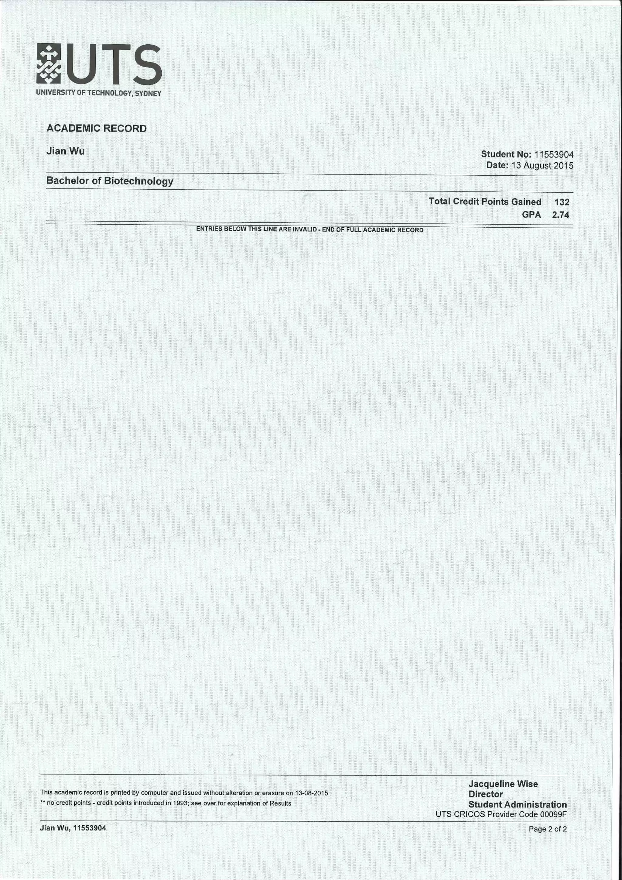 UNIVERSITY OF TECHNOLOGY, SYDNEY
ACADEMIC RECORD
Jian Wu Student No: 11553904
Date: 13 August 2015
Bachelor of Biotechnology
Total Credit Points Gained 132
GPA 2.74
"ENTRIES BELOWTHIS LINE ARE INVALID . END OF FULL ACADEMIC RECORD
This academic record is printed by computer and issued without alteration or erasure on 1 3-08-2015
** no credit points-credit points introduced in 1993; see over for explanation of Results
Jacqueline Wise
Director
Student Administration
UTS CRICOS Provider Code 00099F
JianWu, 11553904 Page 2 of 2
 