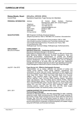 CURRICULUM VITAE
Raisey-Skeats, S Page 1 of 4 April 2015
Raisey-Skeats, Stuart (MHydSoc, MRSGB, MRIN)
Current Role Operations Supervisor, Fugro Survey Ltd, Aberdeen.
PERSONAL INFORMATION: Address 20 Gordon Street, Boddam, Peterhead,
Aberdeenshire, AB42 3AY, United Kingdom.
Telephone +44 1779 470 303
Mobile Phone +44 7908 329 315
Email raiseyskeats@gmai.com
Date of Birth 09 March 1965
Nationality British
Driving License Full UK
QUALIFICATIONS: BBC Engineers Certificate, Broadcast Systems
(Degree Equivalence) 1983 to 1985 BBC ETD, Evesham, Worcestershire
TEC Certificate in Electronics and Communications 1981 to 1983
City & Guilds Licensing, Conditions and Transmitter Interference 1983
City & Guilds Operating Practices, Procedures and Theory 1983
A Level Electronics 1983
Wellingborough Technical College, Wellingborough, Northamptonshire,
EMPLOYMENT: FUGRO SURVEY LTD
Dec 2012 to Present Operations Supervisor – Positioning and Construction
Deputise for Operations Manager in his absence.
Responsible for assigning teams to Survey Vessels for IRM and Construction
tasks. Monitoring validity of Medicals, Survivals, Vaccinations, Visas, and
MLC2006 documentation, implementation of CA-EBS and Bi-deltoid
measurement and ensuring registration in Vantage. Oversight of assigned staff
personal development under the Fugro PPDR system and for identifying
training requirements at all levels within the field staff pool. Relationship
management with Freelance Agencies and other Fugro Operating Companies.
Project Management attachment to Senior Construction Project Manager.
July 2011 –Dec 2012 Fugro Survey Ltd - Offshore Hydrographic Surveyor
Responsibilities: set up, testing, calibration and operation of surface and
subsea survey systems. Duties include collection, arrangement and
presentation of survey data and results. Experienced in ROV pipeline and
structures inspections, and offshore construction tasks using FCV 3000 series
Work Class ROV, Reson 7125 Dual Head Multi Beam Echo Sounder
(MBES), Fugro StarPack DNSS, Fugro StarPort, TSS Surveyor Gyro,
SeaTex SeaPath, Fugro ProTrack GNSS Heading System, Kongsberg
Hipap and Beacons, Vale Port Midas Sound Velocity Profiler, Seaking
Bathy, MRU05 Motion Sensor, TSS 440 Pipe Tracker, Octans Fiber Optic
Gyro, Ixsea ROVINS INS system, Doppler Velocity Log, Fugro Digital Video
system DV1 and DVII, Tiger and Lynx ROV inspection system, water
sampling systems, seabed coring, Mini SVS, mini IPS, water oxygen
concentration probes, soil resistivity probes, current meters,
2010 - 2011 CARPOW SUPPORT FZC (United Arab Emirates)
Technical Support Manager
Deputised for Managing Director, with daily responsibility for sales, marketing,
equipment rentals, cable manufacturing and Trimble GPS repair workshop for
two months in three. Project managed surveys for clients within the United Arab
Emirates. Ran GPS land survey training courses for clients in the use of
Trimble GNSS systems and Trimble Integrated Surveying System. Provision of
ground control points for rectification of aerial photography and satellite imagery
using both GPS Static and Kinematic techniques.
 