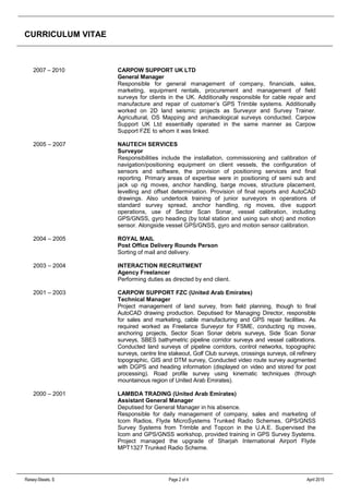 CURRICULUM VITAE
Raisey-Skeats, S Page 2 of 4 April 2015
2007 – 2010 CARPOW SUPPORT UK LTD
General Manager
Responsible for general management of company, financials, sales,
marketing, equipment rentals, procurement and management of field
surveys for clients in the UK. Additionally responsible for cable repair and
manufacture and repair of customer’s GPS Trimble systems. Additionally
worked on 2D land seismic projects as Surveyor and Survey Trainer.
Agricultural, OS Mapping and archaeological surveys conducted. Carpow
Support UK Ltd essentially operated in the same manner as Carpow
Support FZE to whom it was linked.
2005 – 2007 NAUTECH SERVICES
Surveyor
Responsibilities include the installation, commissioning and calibration of
navigation/positioning equipment on client vessels, the configuration of
sensors and software, the provision of positioning services and final
reporting. Primary areas of expertise were in positioning of semi sub and
jack up rig moves, anchor handling, barge moves, structure placement,
levelling and offset determination. Provision of final reports and AutoCAD
drawings. Also undertook training of junior surveyors in operations of
standard survey spread, anchor handling, rig moves, dive support
operations, use of Sector Scan Sonar, vessel calibration, including
GPS/GNSS, gyro heading (by total station and using sun shot) and motion
sensor. Alongside vessel GPS/GNSS, gyro and motion sensor calibration.
2004 – 2005 ROYAL MAIL
Post Office Delivery Rounds Person
Sorting of mail and delivery.
2003 – 2004 INTERACTION RECRUITMENT
Agency Freelancer
Performing duties as directed by end client.
2001 – 2003 CARPOW SUPPORT FZC (United Arab Emirates)
Technical Manager
Project management of land survey, from field planning, though to final
AutoCAD drawing production. Deputised for Managing Director, responsible
for sales and marketing, cable manufacturing and GPS repair facilities. As
required worked as Freelance Surveyor for FSME, conducting rig moves,
anchoring projects, Sector Scan Sonar debris surveys, Side Scan Sonar
surveys, SBES bathymetric pipeline corridor surveys and vessel calibrations.
Conducted land surveys of pipeline corridors, control networks, topographic
surveys, centre line stakeout, Golf Club surveys, crossings surveys, oil refinery
topographic, GIS and DTM survey, Conducted video route survey augmented
with DGPS and heading information (displayed on video and stored for post
processing). Road profile survey using kinematic techniques (through
mountainous region of United Arab Emirates).
2000 – 2001 LAMBDA TRADING (United Arab Emirates)
Assistant General Manager
Deputised for General Manager in his absence.
Responsible for daily management of company, sales and marketing of
Icom Radios, Flyde MicroSystems Trunked Radio Schemes, GPS/GNSS
Survey Systems from Trimble and Topcon in the U.A.E. Supervised the
Icom and GPS/GNSS workshop, provided training in GPS Survey Systems.
Project managed the upgrade of Sharjah International Airport Flyde
MPT1327 Trunked Radio Scheme.
 