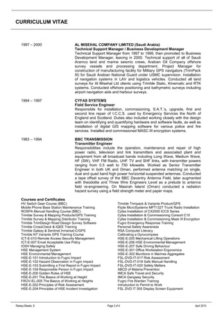 CURRICULUM VITAE
Raisey-Skeats, S Page 3 of 4 April 2015
1997 – 2000 AL MISEHAL COMPANY LIMITED (Saudi Arabia)
Technical Support Manager / Business Development Manager
Technical Support Manager from 1997 to 1999, then promoted to Business
Development Manager, leaving in 2000. Technical support of all of Saudi
Aramco land and marine seismic crews, Arabian Oil Company offshore
survey vessels and processing department. Project Manager for
construction of manufacturing facility for Military GPS navigators (TrimPack
III) for Saudi Arabian National Guard under USMC supervision. Installation
of navigation systems in LAV and logistics vehicles. Conducted all land
surveys for Al Misehal Ltd clients using Trimble Static, Kinematic and RTK
systems. Conducted offshore positioning and bathymetric surveys including
airport navigation aids and harbour surveys.
1994 – 1997 CYFAS SYSTEMS
Field Service Engineer
Responsible for installation, commissioning, S.A.T.’s, upgrade, first and
second line repair of I.C.C.S. used by Emergency Services the North of
England and Scotland. Duties also included working closely with the design
team on identifying and quantifying hardware and software faults, as well as
installation of digital GIS mapping software for various police and fire
services. Installed and commissioned MASC III encryption systems.
1983 – 1994 BBC TRANSMISSION
Transmitter Engineer
Responsibilities include the operation, maintenance and repair of high
power radio, television and link transmitters and associated plant and
equipment from all broadcast bands including Long Wave, Medium Wave,
HF (SW), VHF FM Radio, UHF TV and SHF links, with transmitter powers
ranging from 0.5 watt to 750 kilowatts. Worked as Senior Transmitter
Engineer in both UK and Oman, performed antenna matching on single,
dual and quad band high power horizontal suspended antennas. Conducted
a tape offset survey of the BBC Daventry Antenna Field, later augmented
with theodolite and Three Wire Engineers Level as a prelude to antenna
field re-engineering. On Masirah Island (Oman) conducted a radiation
hazard survey using a field strength meter and paper maps.
Courses and Certificates
HV Switch Gear Course (BBC)
Mobile Phone Base Station Maintenance Training
ROSPA Manual Handling Course (BBC)
Trimble Survey & Mapping Products/GPS Training
Trimble Survey & Mapping Distributor Training
Trimble TrimDesign Road Design Survey Software
Trimble CrossCheck & IQEE Training
Trimble Galaxy & Sentinel Inmarsat-C/GPS
Trimble NT Variants GPS Training Course
Trimble Trimpack & Variants Product/GPS
Flyde MicroSystems MPT1327 Trunk Radio Installation
Cyfas Installation of CX2000 ICCS Series
Cyfas Installation & Commissioning Consort C10
Cyfas Installation & Commissioning Mask III Encryption
Fugro Emergency Response Training
Personal Safety Awareness
RSA Computer Literacy
Calibrating a Gyrocompass
ICT-E-010 Remote Access Security Management
ICT-E-007 Email Acceptable Use Policy
IOSH Managing Safely
HSE Management System
HSE Environmental Management
HSE-E-101 Introduction to Fugro Impact
HSE-E-102 Hazard Observation in Fugro Impact
HSE-E-103 Submitting a First Report in Fugro Impact
HSE-E-104 Responsible Person in Fugro Impact
HSE-E-200 Golden Rules of HSE
HSE-E-201 The Basics of Working at Height
FROV-EL-005 The Basics of Working at Heights
HSE-E-202 Principles of Risk Assessment
HSE-E-204 Principles of HSE Incident Investigation
HSE-E-205 Mechanical Lifting Operations
HSE-E-206 HSE Environmental Management
HSE-E-207 Safe Driving Behaviour
HSE-E-301 Office Workstation Ergonomics
HSE-E-302 Munitions in Marines Aggregates
FSL-DVD-IT-017 Risk Assessment
FSL-DVD-IT-018 Safe Manual Handling
FSL-DVD-IT-020 Safety Matters
ABCD of Malaria Prevention
IMCA Safe Travel and Security
IMCA Gangway Security
Fugro Fire Warden Training
Introduction to Permit to Work
FSL DVD IT 005 Display Screen Equipment
 