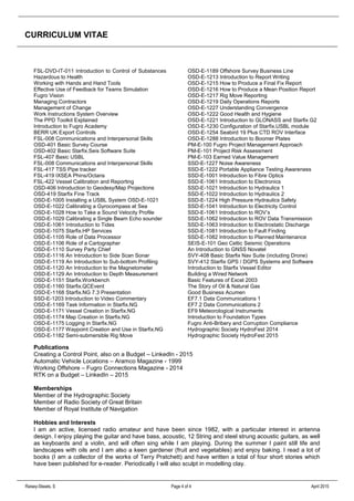 CURRICULUM VITAE
Raisey-Skeats, S Page 4 of 4 April 2015
FSL-DVD-IT-011 Introduction to Control of Substances
Hazardous to Health
Working with Hands and Hand Tools
Effective Use of Feedback for Teams Simulation
Fugro Vision
Managing Contractors
Management of Change
Work Instructions System Overview
The PPD Toolkit Explained
Introduction to Fugro Academy
BERR UK Export Controls
FSL-008 Communications and Interpersonal Skills
OSD-401 Basic Survey Course
OSD-402 Basic Starfix.Seis Software Suite
FSL-407 Basic USBL
FSL-008 Communications and Interpersonal Skills
FSL-417 TSS Pipe tracker
FSL-419 IXSEA Phins/Octans
FSL-422 Vessel Calibration and Reporting
OSD-406 Introduction to Geodesy/Map Projections
OSD-419 Starfix Fine Track
OSD-E-1005 Installing a USBL System OSD-E-1021
OSD-E-1022 Calibrating a Gyrocompass at Sea
OSD-E-1028 How to Take a Sound Velocity Profile
OSD-E-1029 Calibrating a Single Beam Echo sounder
OSD-E-1061 Introduction to Tides
OSD-E-1075 Starfix.HP Services
OSD-E-1105 Role of Data Processor
OSD-E-1106 Role of a Cartographer
OSD-E-1110 Survey Party Chief
OSD-E-1116 An Introduction to Side Scan Sonar
OSD-E-1119 An Introduction to Sub-bottom Profiling
OSD-E-1120 An Introduction to the Magnetometer
OSD-E-1129 An Introduction to Depth Measurement
OSD-E-1151 Starfix.Workbench
OSD-E-1160 Starfix.QCEvent
OSD-E-1168 Starfix.NG 7.3 Presentation
SSD-E-1203 Introduction to Video Commentary
OSD-E-1169 Task Information in Starfix.NG
OSD-E-1171 Vessel Creation in Starfix.NG
OSD-E-1174 Map Creation in Starfix.NG
OSD-E-1175 Logging in Starfix.NG
OSD-E-1177 Waypoint Creation and Use in Starfix.NG
OSD-E-1182 Semi-submersible Rig Move
OSD-E-1189 Offshore Survey Business Line
OSD-E-1213 Introduction to Report Writing
OSD-E-1215 How to Produce a Final Fix Report
OSD-E-1216 How to Produce a Mean Position Report
OSD-E-1217 Rig Move Reporting
OSD-E-1219 Daily Operations Reports
OSD-E-1227 Understanding Convergence
OSD-E-1222 Good Health and Hygiene
OSD-E-1221 Introduction to GLONASS and Starfix G2
OSD-E-1230 Configuration of Starfix.USBL module
OSD-E-1254 Seabird 19 Plus CTD ROV Interface
OSD-E-1288 Introduction to Boomer Plates
PM-E-100 Fugro Project Management Approach
PM-E-101 Project Risk Assessment
PM-E-103 Earned Value Management
SSD-E-1227 Noise Awareness
SSD-E-1222 Portable Appliance Testing Awareness
SSD-E-1001 Introduction to Fibre Optics
SSD-E-1061 Introduction to Electronics
SSD-E-1021 Introduction to Hydraulics 1
SSD-E-1022 Introduction to Hydraulics 2
SSD-E-1224 High Pressure Hydraulics Safety
SSD-E-1041 Introduction to Electricity Control
SSD-E-1061 Introduction to ROV’s
SSD-E-1062 Introduction to ROV Data Transmission
SSD-E-1063 Introduction to Electrostatic Discharge
SSD-E-1081 Introduction to Fault Finding
SSD-E-1082 Introduction to Planned Maintenance
SEIS-E-101 Geo Celtic Seismic Operations
An Introduction to GNSS Novatel
SVY-408 Basic Starfix Nav Suite (including Drone)
SVY-412 Starfix GPS / DGPS Systems and Software
Introduction to Starfix Vessel Editor
Building a Wired Network
Basic Features of Excel 2003
The Story of Oil & Natural Gas
Good Business Acumen
EF7.1 Data Communications 1
EF7.2 Data Communications 2
EF9 Meteorological Instruments
Introduction to Foundation Types
Fugro Anti-Bribery and Corruption Compliance
Hydrographic Society HydroFest 2014
Hydrographic Society HydroFest 2015
Publications
Creating a Control Point, also on a Budget – LinkedIn - 2015
Automatic Vehicle Locations – Aramco Magazine - 1999
Working Offshore – Fugro Connections Magazine - 2014
RTK on a Budget – LinkedIn – 2015
Memberships
Member of the Hydrographic Society
Member of Radio Society of Great Britain
Member of Royal Institute of Navigation
Hobbies and Interests
I am an active, licensed radio amateur and have been since 1982, with a particular interest in antenna
design. I enjoy playing the guitar and have bass, acoustic, 12 String and steel strung acoustic guitars, as well
as keyboards and a violin, and will often sing while I am playing. During the summer I paint still life and
landscapes with oils and I am also a keen gardener (fruit and vegetables) and enjoy baking. I read a lot of
books (I am a collector of the works of Terry Pratchett) and have written a total of four short stories which
have been published for e-reader. Periodically I will also sculpt in modelling clay.
 