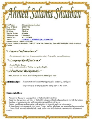 Full Name: Ahmed Salama Shaaban
Date Of Birth 19/01/1982
Nationality: Egyptian
Religion: Moslem
Martial Status: Married
Military status: Postponed
Mobile No.: 01223993410
Email. AHMEDSALAMABIC@YAHOO.COM
Present Address: - Banha – Qalyobiya
Current Position: - Shift leader Disk F-O (Sol Y Mar Naama Bay Sharm El Shiekh) Jaz Hotels, resorts &
Cruises.
- Seeking an entry-level in a dynamic position, where I can utilize my qualifications.
-Arabic Mother Tongue
-Very Good command on Writing and spoken English
- BSC. Tourism and Hotels. Tourism Department.2004 Degree - fair.
Relationships: Reports to the General Manager (Daily, and Duty Manager)
Responsible to all employees for being part of the team.
Responsibilities
- Assistant in the day-to –day operation of the hotel and front office.
- Supervise the operation activities of the hotel front desk within hotel guidelines to provide the heights
- Standard of courteous service while permitting acceptable profit levels.
- Assign, coorddinate, and supervise work activities of front disk and reservation agents.
- Train and develop front desk & reservation .Prepare staffing schedules, and how to handle any complain
. - Ensure Work is completed to include check in,check out,shift closing & room deposits,refundes and
rebates.
 