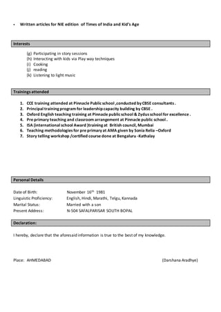  Written articles for NIE edition of Times of India and Kid’s Age
Interests
(g) Participating in story sessions
(h) Interacting with kids via Play way techniques
(i) Cooking
(j) reading
(k) Listening to light music
Trainings attended
1. CCE training attended at Pinnacle Publicschool ,conducted by CBSE consultants .
2. Principal training program for leadership capacity building by CBSE .
3. Oxford English teaching training at Pinnacle publicschool & Zydus school for excellence .
4. Pre primary teaching and classroom arrangement at Pinnacle public school .
5. ISA (international school Award )training at British council, Mumbai
6. Teaching methodologies for pre primary at AMA given by Sonia Relia –Oxford
7. Story telling workshop /certified course done at Bengaluru -Kathalay
Personal Details
Date of Birth: November 16th 1981
Linguistic Proficiency: English, Hindi, Marathi, Telgu, Kannada
Marital Status: Married with a son
Present Address: N-504 SAFALPARISAR SOUTH BOPAL
Declaration:
I hereby, declare that the aforesaid information is true to the best of my knowledge.
Place: AHMEDABAD (Darshana Aradhye)
 