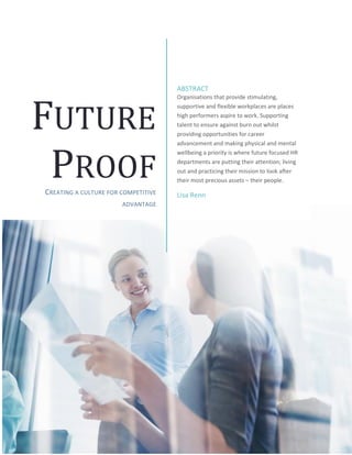 FUTURE
PROOF
CREATING A CULTURE FOR COMPETITIVE
ADVANTAGE
ABSTRACT
Organisations that provide stimulating,
supportive and flexible workplaces are places
high performers aspire to work. Supporting
talent to ensure against burn out whilst
providing opportunities for career
advancement and making physical and mental
wellbeing a priority is where future focused HR
departments are putting their attention; living
out and practicing their mission to look after
their most precious assets – their people.
Lisa Renn
 