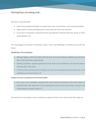 Future Proof by Lisa Renn | Page 9
The long hours are taking a toll…
Overtime is associated with:
poorer perceived general health, increased injury rates, more illnesses, and increased mortality.
higher levels of anxiety and depression in those who put in the most overtime.
52 percent of employees reported that their job demands interfered with their family or home
responsibilities.’ (5)
The Psychological Association of Australia’s report, ‘Stress and Wellbeing in Australia Survey 2015 (6)
found:
Wellbeing in the workplace
Although higher in 2015 than 2013-2014 the level of overall workplace wellbeing was still lower
than in 2011 when the survey started.
Working Australians reported significantly lower levels of job satisfaction and work-life balance
than they did in 2011-2012
In 2014, similar to previous years’ findings, over two in five working Australians rated issues in the
workplace as a source of stress. (7)
Impact of stress on physical and mental health
over seven in ten Australians reported that current stress was having at least some impact on
physical health, with almost one in five reporting that current stress was having a strong to very
strong impact on physical health. (7)
Any admission of not coping is seen as weakness so people will burn out or leave rather than speak up.
 