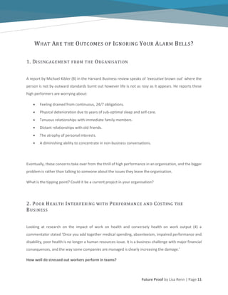 Future Proof by Lisa Renn | Page 11
WHAT ARE THE OUTCOMES OF IGNORING YOUR ALARM BELLS?
1. DISENGAGEMENT FROM THE ORGANISATION
A report by Michael Kibler (8) in the Harvard Business review speaks of ‘executive brown out’ where the
person is not by outward standards burnt out however life is not as rosy as it appears. He reports these
high performers are worrying about:
Feeling drained from continuous, 24/7 obligations.
Physical deterioration due to years of sub-optimal sleep and self-care.
Tenuous relationships with immediate family members.
Distant relationships with old friends.
The atrophy of personal interests.
A diminishing ability to concentrate in non-business conversations.
Eventually, these concerns take over from the thrill of high performance in an organisation, and the bigger
problem is rather than talking to someone about the issues they leave the organisation.
What is the tipping point? Could it be a current project in your organisation?
2. POOR HEALTH INTERFERING WITH PERFORMANCE AND COSTING THE
BUSINESS
Looking at research on the impact of work on health and conversely health on work output (4) a
commentator stated ‘Once you add together medical spending, absenteeism, impaired performance and
disability, poor health is no longer a human resources issue. It is a business challenge with major financial
consequences, and the way some companies are managed is clearly increasing the damage.’
How well do stressed out workers perform in teams?
 