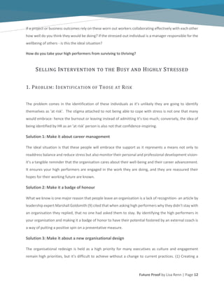 Future Proof by Lisa Renn | Page 12
If a project or business outcomes rely on these worn out workers collaborating effectively with each other
how well do you think they would be doing? If the stressed-out individual is a manager responsible for the
wellbeing of others - is this the ideal situation?
How do you take your high performers from surviving to thriving?
SELLING INTERVENTION TO THE BUSY AND HIGHLY STRESSED
1. PROBLEM: IDENTIFICATION OF THOSE AT RISK
The problem comes in the identification of these individuals as it’s unlikely they are going to identify
themselves as ‘at risk’. The stigma attached to not being able to cope with stress is not one that many
would embrace- hence the burnout or leaving instead of admitting it’s too much; conversely, the idea of
being identified by HR as an ‘at risk’ person is also not that confidence-inspiring.
Solution 1: Make it about career management
The ideal situation is that these people will embrace the support as it represents a means not only to
readdress balance and reduce stress but also monitor their personal and professional development vision-
it’s a tangible reminder that the organisation cares about their well-being and their career advancement.
It ensures your high performers are engaged in the work they are doing, and they are reassured their
hopes for their working future are known.
Solution 2: Make it a badge of honour
What we know is one major reason that people leave an organisation is a lack of recognition- an article by
leadership expert Marshall Goldsmith (9) cited that when asking high performers why they didn’t stay with
an organisation they replied, that no one had asked them to stay. By identifying the high performers in
your organisation and making it a badge of honor to have their potential fostered by an external coach is
a way of putting a positive spin on a preventative measure.
Solution 3: Make it about a new organisational design
The organisational redesign is held as a high priority for many executives as culture and engagement
remain high priorities, but it’s difficult to achieve without a change to current practices. (1) Creating a
 