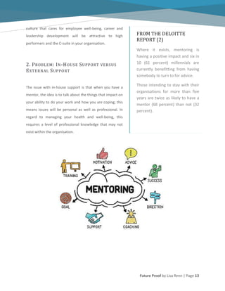 Future Proof by Lisa Renn | Page 13
culture that cares for employee well-being, career and
leadership development will be attractive to high
performers and the C-suite in your organisation.
2. PROBLEM: IN-HOUSE SUPPORT VERSUS
EXTERNAL SUPPORT
The issue with in-house support is that when you have a
mentor, the idea is to talk about the things that impact on
your ability to do your work and how you are coping; this
means issues will be personal as well as professional. In
regard to managing your health and well-being, this
requires a level of professional knowledge that may not
exist within the organisation.
FROM THE DELOITTE
REPORT (2)
Where it exists, mentoring is
having a positive impact and six in
10 (61 percent) millennials are
currently benefitting from having
somebody to turn to for advice.
Those intending to stay with their
organisations for more than five
years are twice as likely to have a
mentor (68 percent) than not (32
percent).
 