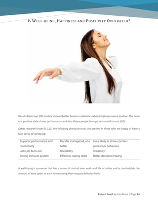 Future Proof by Lisa Renn | Page 14
IS WELL-BEING, HAPPINESS AND POSITIVITY OVERRATED?
Results from over 200 studies showed better business outcomes when employees were positive. The brain
in a positive state drives performance and also allows people to cope better with stress. (10)
Other research shows (11,12) the following character traits are present in those who are happy or have a
high sense of wellbeing:
Superior performance and
productivity
Handle managerial jobs
better
Less likely to show counter-
productive behaviour
Less job burn-out Sociability Creativity
Strong immune system Effective coping skills Better decision-making
A well-being is someone that has a sense of control over work and life activities and is comfortable the
amount of time spent at each is honouring their responsibility for both.
 