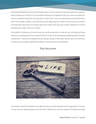 Future Proof by Lisa Renn | Page 15
It's the sense of being out of control that leads to burn out and a decrease in overall productivity. However,
before feeling out of control is the discomfort of being out of alignment with your values and what you
feel you should be doing that’s the real thorn in your side. If you are working long and stressful hours,
that’s hard enough; however, if you feel that you are neglecting your children and your partner as well as
worrying about what you are not doing about your health, then you start to slide- feeling less in control
and being less ‘happy’ with your situation.
The problem of sliding out of control means you are focusing more on what you are not doing and doing
what you are doing poorly. Hence studies that focus on the results of employee wellbeing report increases
in presentism - when you are doing what you feel you should, in both work and life, you can concentrate
on what you are actually supposed to be doing - thus the increase in productivity.
THE SOLUTION
The solution to work-life imbalance is to align the interests of the individual and the organisation. This may
or may not mean allowing people more time off or flexible hours, but the question of having well beings
 