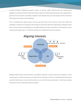 Future Proof by Lisa Renn | Page 16
at work or being a wellbeing yourself is really a no brainer. When staff feel they are meeting their
obligations to family and their health then they can give more fully and productively to the organisation’s
goals due to the increase in positivity, happiness and reduced stress, but also because of the investment
the business has made in their wellbeing.
This is considering the whole person and not just work stress, but of course, stress from within the
workplace is important to manage as well. Having no connection within the organisation, feeling you don’t
have a chance to get everything done or the right equipment to get the job done all contributes to stress
and how well people cope. It’s vital that all things are considered not just one element.
Aligning interests does not lend itself to assumptions however it seems to be how we operate in many
environments- we think just because we think like this, that others will too. It’s like believing that because
you don’t like broccoli, no one else does either, or as a client of mine said recently, ‘I don’t know anyone
who doesn’t have a drink while they are cooking.’
 
