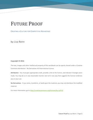 Future Proof by Lisa Renn | Page 1
FUTURE PROOF
CREATING A CULTURE FOR COMPETITIVE ADVANTAGE
by Lisa Renn
Copyright © 2016
The text, images and other intellectual property of this workbook can be openly shared under a Creative
Commons Attribution - No Derivatives 4.0 International License.
Attribution - You must give appropriate credit, provide a link to the license, and indicate if changes were
made. You may do so in any reasonable manner, but not in any way that suggests the licensor endorses
you or your use.
No Derivatives - If you remix, transform, or build upon the material, you may not distribute the modified
material.
For more information, go to http://creativecommons.org/licenses/by-sa/4.0/
 