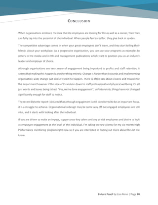 Future Proof by Lisa Renn | Page 20
CONCLUSION
When organisations embrace the idea that its employees are looking for life as well as a career, then they
can fully tap into the potential of the individual. When people feel cared for, they give back in spades.
The competitive advantage comes in when your great employees don’t leave, and they start telling their
friends about your workplace. As a progressive organisation, you can use your programs as examples to
others in the media and in HR and management publications which start to position you as an industry
leader and employer of choice.
Although organisations are very aware of engagement being important to profits and staff retention, it
seems that making this happen is another thing entirely. Change is harder than it sounds and implementing
organisation-wide change just doesn’t seem to happen. There is often talk about visions and mission for
the department however if this doesn’t translate down to staff professional and physical wellbeing it’s all
just words and boxes being ticked. “Yes, we’ve done engagement”, unfortunately, things have not changed
significantly enough for staff to notice.
The recent Deloitte report (1) stated that although engagement is still considered to be an important focus,
it is a struggle to achieve. Organisational redesign may be some way off but engaged employees are still
vital, and it starts with looking after the individual.
If you are driven to make an impact, support your key talent and any at-risk employees and desire to look
at employee engagement at the level of the individual, I’m taking on new clients for my six-month High
Performance mentoring program right now so if you are interested in finding out more about this let me
know.
 