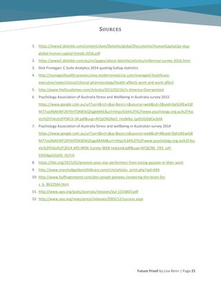 Future Proof by Lisa Renn | Page 21
SOURCES
1. https://www2.deloitte.com/content/dam/Deloitte/global/Documents/HumanCapital/gx-dup-
global-human-capital-trends-2016.pdf
2. https://www2.deloitte.com/au/en/pages/about-deloitte/articles/millennial-survey-2016.html
3. Dick Finnegan: C Suite Analytics 2014 quoting Gallup statistics
4. http://managedhealthcareexecutive.modernmedicine.com/managed-healthcare-
executive/news/clinical/clinical-pharmacology/health-affects-work-and-work-affect
5. http://www.thefiscaltimes.com/Articles/2012/02/16/Is-America-Overworked
6. Psychology Association of Australia Stress and Wellbeing in Australia survey 2015
https://www.google.com.au/url?sa=t&rct=j&q=&esrc=s&source=web&cd=2&ved=0ahUKEwiG8
M77va3NAhWF2KYKHTDKB5kQFggkMAE&url=https%3A%2F%2Fwww.psychology.org.au%2FAss
ets%2FFiles%2FPW15-SR.pdf&usg=AFQjCNGNxO_rIozMby-1ptEGGDdCxcbIlA
7. Psychology Association of Australia Stress and wellbeing in Australian survey 2014
https://www.google.com.au/url?sa=t&rct=j&q=&esrc=s&source=web&cd=4&ved=0ahUKEwiG8
M77va3NAhWF2KYKHTDKB5kQFggxMAM&url=https%3A%2F%2Fwww.psychology.org.au%2FAss
ets%2FFiles%2F2014-APS-NPW-Survey-WEB-reduced.pdf&usg=AFQjCNE_FR3_svP-
EOGNgsA2dsfS_0U7iA
8. https://hbr.org/2015/01/prevent-your-star-performers-from-losing-passion-in-their-work
9. http://www.marshallgoldsmithlibrary.com/cim/articles_print.php?aid=694
10. http://www.huffingtonpost.com/don-joseph-goewey-/xrewiring-the-brain-for-
s_b_8632564.html
11. http://www.apa.org/pubs/journals/releases/bul-1316803.pdf
12. http://www.apa.org/news/press/releases/2005/12/success.aspx
 