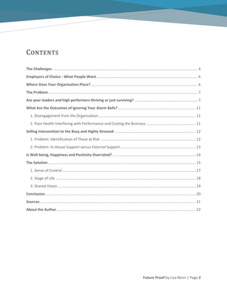 Future Proof by Lisa Renn | Page 2
CONTENTS
The Challenges.............................................................................................................................................. 4
Employers of Choice - What People Want................................................................................................... 6
Where Does Your Organisation Place? ........................................................................................................ 6
The Problem.................................................................................................................................................. 7
Are your leaders and high performers thriving or just surviving?.............................................................. 7
What Are the Outcomes of Ignoring Your Alarm Bells?............................................................................ 11
1. Disengagement from the Organisation............................................................................................... 11
2. Poor Health Interfering with Performance and Costing the Business ................................................ 11
Selling Intervention to the Busy and Highly Stressed ............................................................................... 12
1. Problem: Identification of Those at Risk ............................................................................................. 12
2. Problem: In-House Support versus External Support.......................................................................... 13
Is Well-being, Happiness and Positivity Overrated? ................................................................................. 14
The Solution................................................................................................................................................ 15
1. Sense of Control .................................................................................................................................. 17
2. Stage of Life......................................................................................................................................... 18
3. Shared Vision....................................................................................................................................... 19
Conclusion................................................................................................................................................... 20
Sources........................................................................................................................................................ 21
About the Author........................................................................................................................................ 22
 