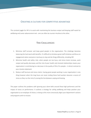Future Proof by Lisa Renn | Page 4
CREATING A CULTURE FOR COMPETITIVE ADVANTAGE
The constant juggle for HR is to assist with maintaining the business output and keeping staff needs for
wellbeing and career advancement met - one can often be counter-intuitive to the other.
THE CHALLENGES
1. Minimise staff turnover and keep good people in the organisation: The challenge becomes
balancing the hard work with benefits. It’s difficult to introduce great staff initiatives and focus on
engagement when everyone is too busy to stop and do things differently, including HR!
2. Minimise health and safety risks: when people are too busy, and stress levels increase, work
output and quality decreases and the risk of poor health and strained relationships means your
organisation is contributing to a decrease in the quality of life of its people – in direct contrast to
your mission statement.
3. Reduce staff burnout and stress claims: having great people working in your organisation is one
thing however when the long hours are never ending these hard workers become a source of
stress as they run the risk of crossing the line between coping and leaving.
This paper outlines the problems with ignoring your alarm bells around these high performers and the
impact of stress on performance. It outlines a strategy for selling wellbeing and helps position your
organisation as an employer of choice, in doing so this more consciously aligns your department’s actions
and programs with its mission.
 