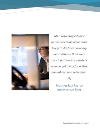 Future Proof by Lisa Renn | Page 8
Men who skipped their
annual vacation were more
likely to die from coronary
heart disease than were
couch potatoes or smokers
who do get away for a little
annual rest and relaxation.
(4)
MULTIPLE RISK FACTOR
INTERVENTION TRIAL
 