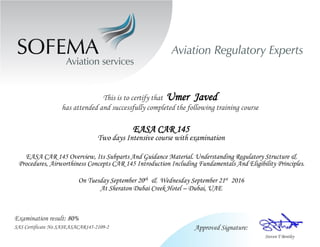 This is to certify that Umer Javed
has attended and successfully completed the following training course
EASA CAR 145
Two days Intensive course with examination
EASA CAR 145 Overview, Its Subparts And Guidance Material. Understanding Regulatory Structure &
Procedures, Airworthiness Concepts CAR 145 Introduction Including Fundamentals And Eligibility Principles.
On Tuesday September 20th & Wednesday September 21st 2016
At Sheraton Dubai Creek Hotel – Dubai, UAE
Examination result: 80%
SAS Certificate No SASEASACAR145-2109-2
 