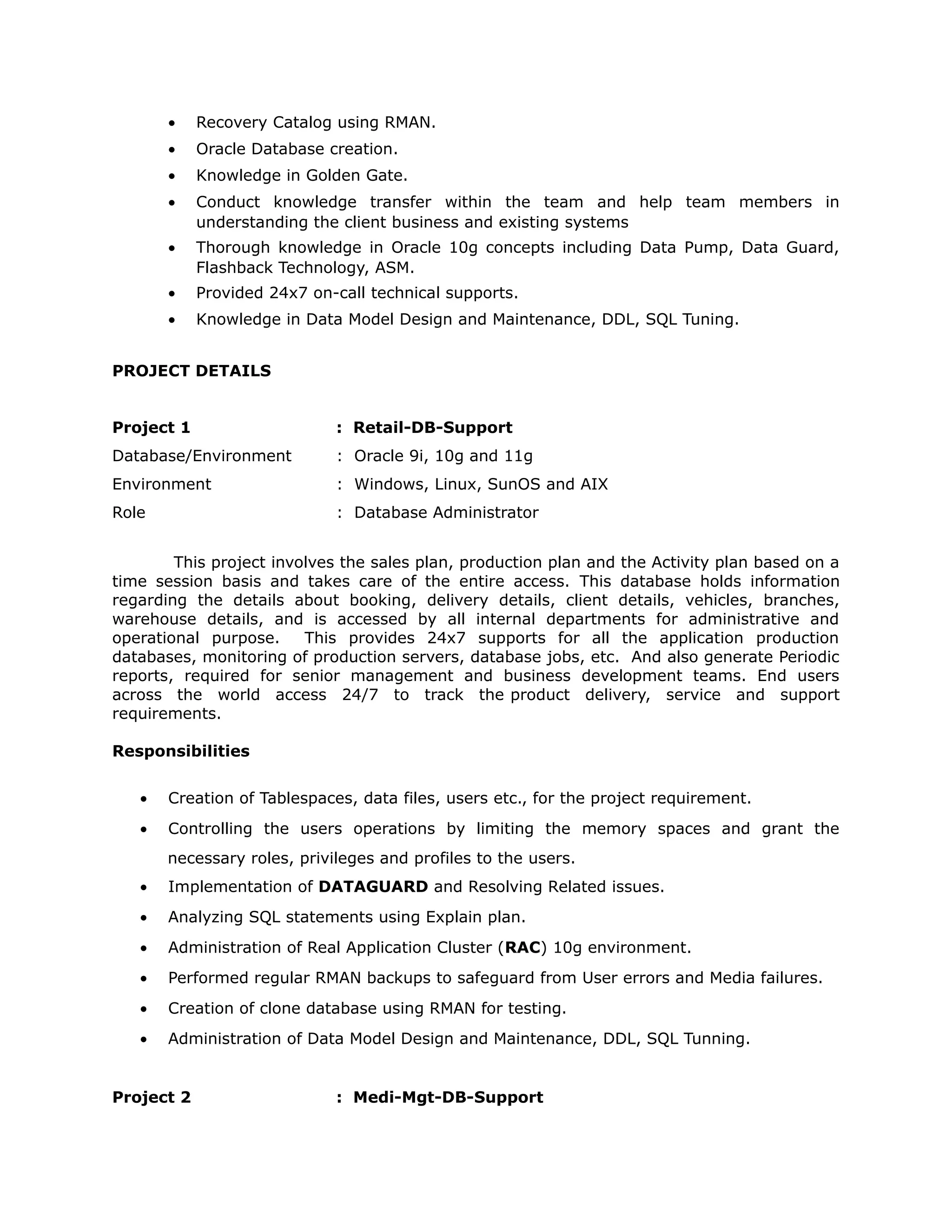 • Recovery Catalog using RMAN.
• Oracle Database creation.
• Knowledge in Golden Gate.
• Conduct knowledge transfer within the team and help team members in
understanding the client business and existing systems
• Thorough knowledge in Oracle 10g concepts including Data Pump, Data Guard,
Flashback Technology, ASM.
• Provided 24x7 on-call technical supports.
• Knowledge in Data Model Design and Maintenance, DDL, SQL Tuning.
PROJECT DETAILS
Project 1 : Retail-DB-Support
Database/Environment : Oracle 9i, 10g and 11g
Environment : Windows, Linux, SunOS and AIX
Role : Database Administrator
This project involves the sales plan, production plan and the Activity plan based on a
time session basis and takes care of the entire access. This database holds information
regarding the details about booking, delivery details, client details, vehicles, branches,
warehouse details, and is accessed by all internal departments for administrative and
operational purpose. This provides 24x7 supports for all the application production
databases, monitoring of production servers, database jobs, etc. And also generate Periodic
reports, required for senior management and business development teams. End users
across the world access 24/7 to track the product delivery, service and support
requirements.
Responsibilities
• Creation of Tablespaces, data files, users etc., for the project requirement.
• Controlling the users operations by limiting the memory spaces and grant the
necessary roles, privileges and profiles to the users.
• Implementation of DATAGUARD and Resolving Related issues.
• Analyzing SQL statements using Explain plan.
• Administration of Real Application Cluster (RAC) 10g environment.
• Performed regular RMAN backups to safeguard from User errors and Media failures.
• Creation of clone database using RMAN for testing.
• Administration of Data Model Design and Maintenance, DDL, SQL Tunning.
Project 2 : Medi-Mgt-DB-Support
 