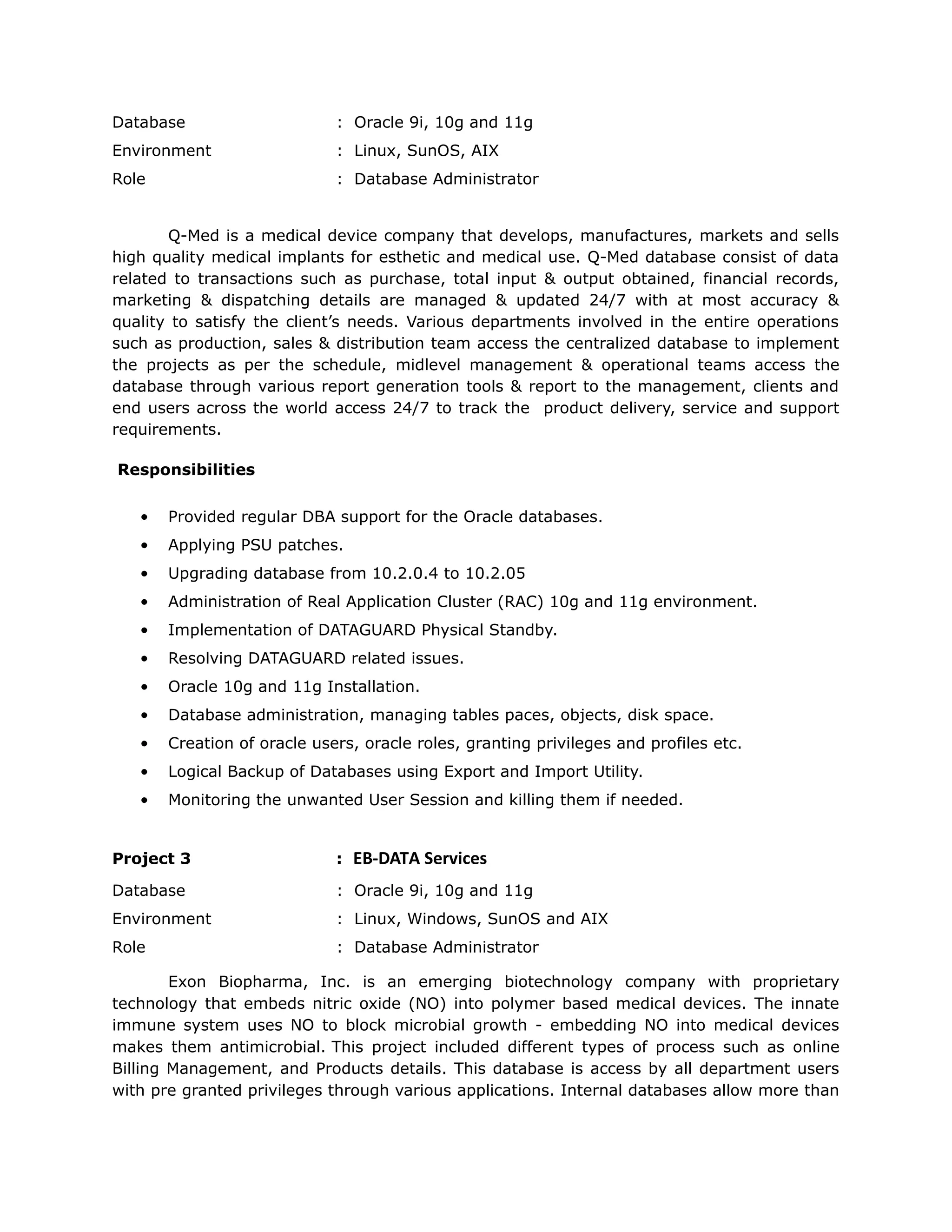 Database : Oracle 9i, 10g and 11g
Environment : Linux, SunOS, AIX
Role : Database Administrator
Q-Med is a medical device company that develops, manufactures, markets and sells
high quality medical implants for esthetic and medical use. Q-Med database consist of data
related to transactions such as purchase, total input &amp; output obtained, financial records,
marketing &amp; dispatching details are managed &amp; updated 24/7 with at most accuracy &amp;
quality to satisfy the client’s needs. Various departments involved in the entire operations
such as production, sales &amp; distribution team access the centralized database to implement
the projects as per the schedule, midlevel management &amp; operational teams access the
database through various report generation tools &amp; report to the management, clients and
end users across the world access 24/7 to track the product delivery, service and support
requirements.
Responsibilities
• Provided regular DBA support for the Oracle databases.
• Applying PSU patches.
• Upgrading database from 10.2.0.4 to 10.2.05
• Administration of Real Application Cluster (RAC) 10g and 11g environment.
• Implementation of DATAGUARD Physical Standby.
• Resolving DATAGUARD related issues.
• Oracle 10g and 11g Installation.
• Database administration, managing tables paces, objects, disk space.
• Creation of oracle users, oracle roles, granting privileges and profiles etc.
• Logical Backup of Databases using Export and Import Utility.
• Monitoring the unwanted User Session and killing them if needed.
Project 3 : EB-DATA Services
Database : Oracle 9i, 10g and 11g
Environment : Linux, Windows, SunOS and AIX
Role : Database Administrator
Exon Biopharma, Inc. is an emerging biotechnology company with proprietary
technology that embeds nitric oxide (NO) into polymer based medical devices. The innate
immune system uses NO to block microbial growth - embedding NO into medical devices
makes them antimicrobial. This project included different types of process such as online
Billing Management, and Products details. This database is access by all department users
with pre granted privileges through various applications. Internal databases allow more than
 