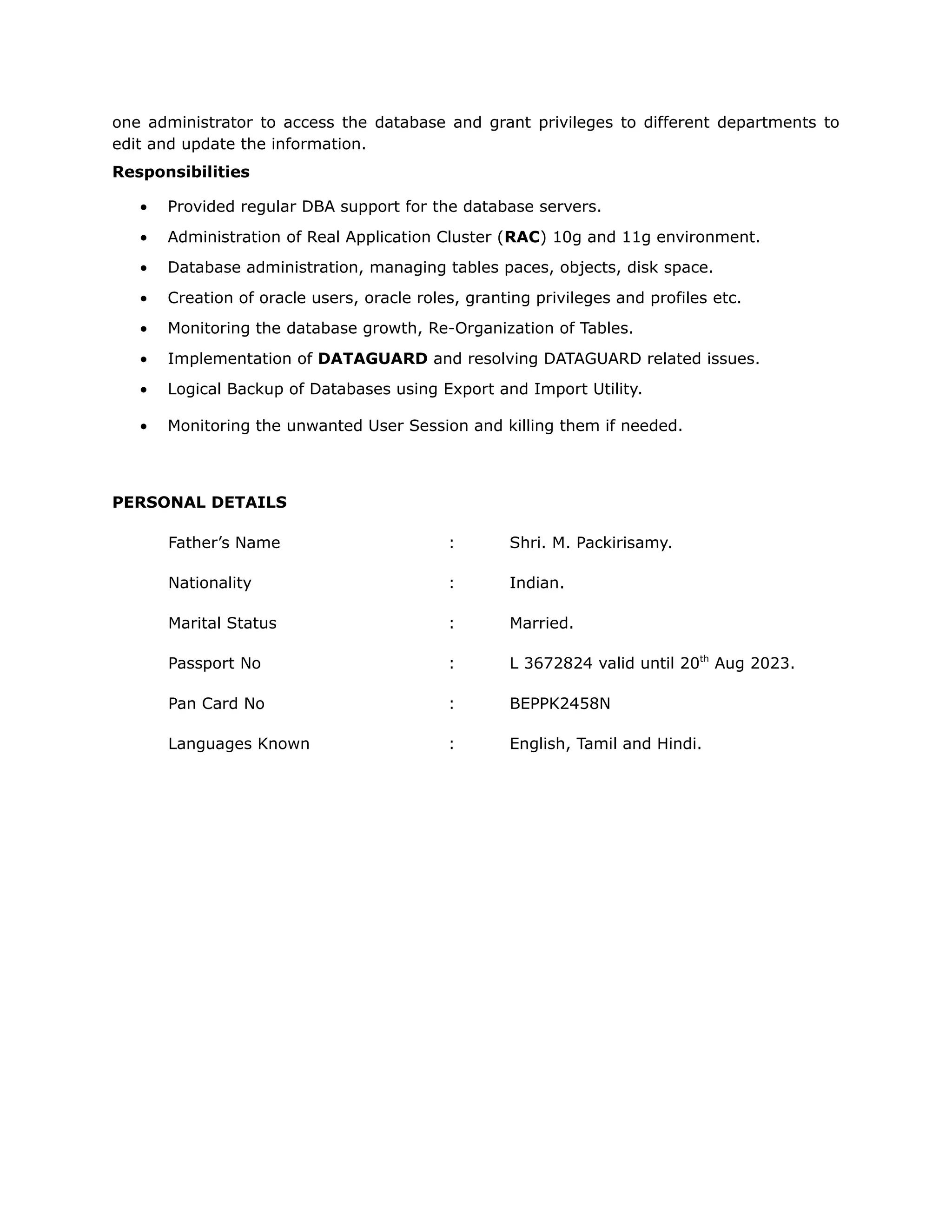 one administrator to access the database and grant privileges to different departments to
edit and update the information.
Responsibilities
• Provided regular DBA support for the database servers.
• Administration of Real Application Cluster (RAC) 10g and 11g environment.
• Database administration, managing tables paces, objects, disk space.
• Creation of oracle users, oracle roles, granting privileges and profiles etc.
• Monitoring the database growth, Re-Organization of Tables.
• Implementation of DATAGUARD and resolving DATAGUARD related issues.
• Logical Backup of Databases using Export and Import Utility.
• Monitoring the unwanted User Session and killing them if needed.
PERSONAL DETAILS
Father’s Name : Shri. M. Packirisamy.
Nationality : Indian.
Marital Status : Married.
Passport No : L 3672824 valid until 20th
Aug 2023.
Pan Card No : BEPPK2458N
Languages Known : English, Tamil and Hindi.
 