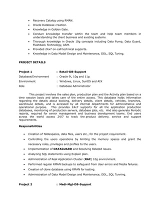 • Recovery Catalog using RMAN.
• Oracle Database creation.
• Knowledge in Golden Gate.
• Conduct knowledge transfer within the team and help team members in
understanding the client business and existing systems
• Thorough knowledge in Oracle 10g concepts including Data Pump, Data Guard,
Flashback Technology, ASM.
• Provided 24x7 on-call technical supports.
• Knowledge in Data Model Design and Maintenance, DDL, SQL Tuning.
PROJECT DETAILS
Project 1 : Retail-DB-Support
Database/Environment : Oracle 9i, 10g and 11g
Environment : Windows, Linux, SunOS and AIX
Role : Database Administrator
This project involves the sales plan, production plan and the Activity plan based on a
time session basis and takes care of the entire access. This database holds information
regarding the details about booking, delivery details, client details, vehicles, branches,
warehouse details, and is accessed by all internal departments for administrative and
operational purpose. This provides 24x7 supports for all the application production
databases, monitoring of production servers, database jobs, etc. And also generate Periodic
reports, required for senior management and business development teams. End users
across the world access 24/7 to track the product delivery, service and support
requirements.
Responsibilities
• Creation of Tablespaces, data files, users etc., for the project requirement.
• Controlling the users operations by limiting the memory spaces and grant the
necessary roles, privileges and profiles to the users.
• Implementation of DATAGUARD and Resolving Related issues.
• Analyzing SQL statements using Explain plan.
• Administration of Real Application Cluster (RAC) 10g environment.
• Performed regular RMAN backups to safeguard from User errors and Media failures.
• Creation of clone database using RMAN for testing.
• Administration of Data Model Design and Maintenance, DDL, SQL Tunning.
Project 2 : Medi-Mgt-DB-Support
 