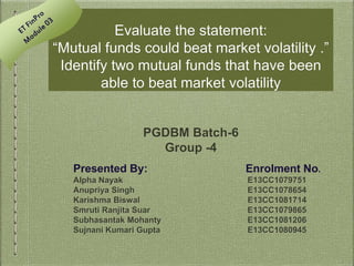 Evaluate the statement:
“Mutual funds could beat market volatility .”
Identify two mutual funds that have been
able to beat market volatility
PGDBM Batch-6
Group -4
Presented By: Enrolment No.
Alpha Nayak E13CC1079751
Anupriya Singh E13CC1078654
Karishma Biswal E13CC1081714
Smruti Ranjita Suar E13CC1079865
Subhasantak Mohanty E13CC1081206
Sujnani Kumari Gupta E13CC1080945
 