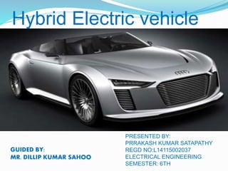 Hybrid Electric vehicle
GUIDED BY:
MR. DILLIP KUMAR SAHOO
PRESENTED BY:
PRRAKASH KUMAR SATAPATHY
REGD NO:L14115002037
ELECTRICAL ENGINEERING
SEMESTER: 6TH
 