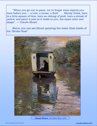 “When you go out to paint, try to forget what objects you
have before you — a tree, a house, a field. . . . Merely think, here
is a little square of blue, here an oblong of pink, here a streak of
yellow, and paint it just as it looks to you, the exact color and
shape”. — Claude Monet
Below, you can see Monet painting the water lilies inside of
his “Studio Boat”.
Claude Monet, The Studio Boat, 1874
http://en.wikipedia.org/wiki/Water_Lilies © Cynthia Willett 2016
 