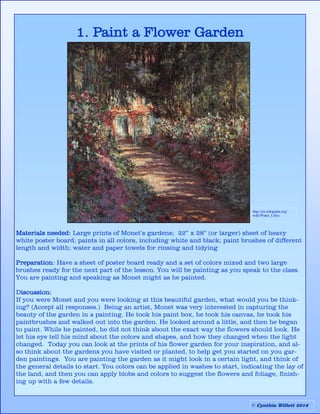 1. Paint a Flower Garden
Materials needed: Large prints of Monet’s gardens; 22” x 28” (or larger) sheet of heavy
white poster board; paints in all colors, including white and black; paint brushes of different
length and width; water and paper towels for rinsing and tidying
Preparation: Have a sheet of poster board ready and a set of colors mixed and two large
brushes ready for the next part of the lesson. You will be painting as you speak to the class.
You are painting and speaking as Monet might as he painted.
Discussion:
If you were Monet and you were looking at this beautiful garden, what would you be think-
ing? (Accept all responses.) Being an artist, Monet was very interested in capturing the
beauty of the garden in a painting. He took his paint box, he took his canvas, he took his
paintbrushes and walked out into the garden. He looked around a little, and then he began
to paint. While he painted, he did not think about the exact way the flowers should look. He
let his eye tell his mind about the colors and shapes, and how they changed when the light
changed. Today you can look at the prints of his flower garden for your inspiration, and al-
so think about the gardens you have visited or planted, to help get you started on you gar-
den paintings. You are painting the garden as it might look in a certain light, and think of
the general details to start. You colors can be applied in washes to start, indicating the lay of
the land, and then you can apply blobs and colors to suggest the flowers and foliage, finish-
ing up with a few details.
http://en.wikipedia.org/
wiki/Water_Lilies
© Cynthia Willett 2016
 