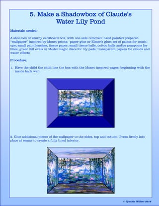 5. Make a Shadowbox of Claude’s
Water Lily Pond
Materials needed:
A shoe box or sturdy cardboard box, with one side removed; hand painted prepared
“wallpaper” inspired by Monet prints; paper glue or Elmer’s glue; set of paints for touch-
ups; small paintbrushes; tissue paper; small tissue balls, cotton balls and/or pompoms for
lilies; green felt ovals or Model magic discs for lily pads; transparent papers for clouds and
water effects
Procedure:
1. Have the child the child line the box with the Monet-inspired pages, beginning with the
inside back wall.
2. Glue additional pieces of the wallpaper to the sides, top and bottom. Press firmly into
place at seams to create a fully lined interior.
© Cynthia Willett 2016
 