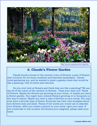 2. Claude’s Flower Garden
Claude found a house in the country town of Giverny, a part of France
that is known for its warm sunshine and beautiful landscapes. Claude
loved gardening too, and he wanted to plant a garden there that would be
like a painting—full of colors and textures.
Do you ever look at flowers and think they are like a painting? We can
see all of the colors of the rainbow in flowers. Close your eyes now. Think
of flowers. Maybe the flowers are growing at your home, or maybe you have
a flower garden. You might have noticed flowers growing or in bouquets on
the way to school. Maybe you have a vase of flowers in your house. You may
even have a favorite type of flower. Everyone has their own thoughts about
how flowers look and smell. Think of the words you would use to describe
your flowers. After you create a picture in your mind, open your eyes. If
you would like to tell us about the flowers you imagined, please raise your
hand.
http://giverny.org/gardens/fcm/visitgb.htm
© Cynthia Willett 2016
 