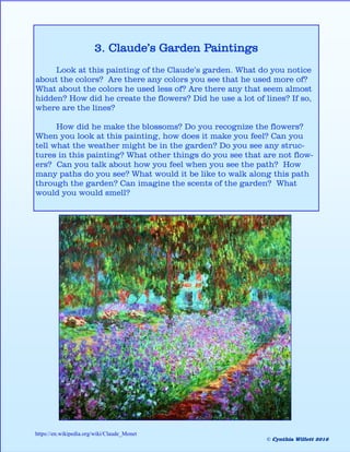3. Claude’s Garden Paintings
Look at this painting of the Claude’s garden. What do you notice
about the colors? Are there any colors you see that he used more of?
What about the colors he used less of? Are there any that seem almost
hidden? How did he create the flowers? Did he use a lot of lines? If so,
where are the lines?
How did he make the blossoms? Do you recognize the flowers?
When you look at this painting, how does it make you feel? Can you
tell what the weather might be in the garden? Do you see any struc-
tures in this painting? What other things do you see that are not flow-
ers? Can you talk about how you feel when you see the path? How
many paths do you see? What would it be like to walk along this path
through the garden? Can imagine the scents of the garden? What
would you would smell?
https://en.wikipedia.org/wiki/Claude_Monet
© Cynthia Willett 2016
 