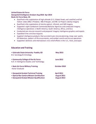 United States Air Force
Geospatial Intelligence Analyst: Aug 2010- Apr 2014
Beale Air Force Base, CA
 Qualified in the exploitation of high altitude (U-2, Global Hawk, and satellite) and full
motion video (MQ-1 Predator, MQ-9 Reaper, and MC-12 Project Liberty) imagery
 Qualified in the exploitation of electro-optical, infrared, and SAR imagery
 Supported eight Combatant Commands/National Agencies and conducted imagery
intelligence operations is North America, South America, Africa, and Asia
 Conducted pre-mission research and prepared imagery intelligence graphics and reports
 Expedited time sensitive requests
 Supplied intelligence products that assisted in pre-mission planning, troop over watch,
IED detection, pattern of life assessments, and combat search and rescue operations
 Supported domestic and international crisis relief efforts in the U.S., Haiti, and Japan
Education and Training
• Colorado State University- Pueblo, CO May 2013
B.S. Sociology/Criminology
• Community College of the Air Force June 2012
A.A. In Intelligence Studies and Technology
• Basic Air Force Military Training October 2010
-Honor Graduate
• Geospatial Analyst Technical Training April 2011
• Optical Bar Camera Mission Certification August 2011
• Geospatial Analyst Mission Qualification August 2013
 