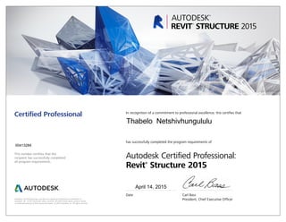 This number certifies that the
recipient has successfully completed
all program requirements.
Certified Professional In recognition of a commitment to professional excellence, this certifies that
has successfully completed the program requirements of
Autodesk Certified Professional:
Revit®
Structure 2015
Date	 Carl Bass
	 President, Chief Executive OfficerAutodesk, the Autodesk logo, and Revit are registered trademarks or trademarks of
Autodesk, Inc., in the USA and/or other countries. All other brand names, product names,
or trademarks belong to their respective holders. © 2015 Autodesk, Inc. All rights reserved.
April 14, 2015
00413284
Thabelo Netshivhungululu
 