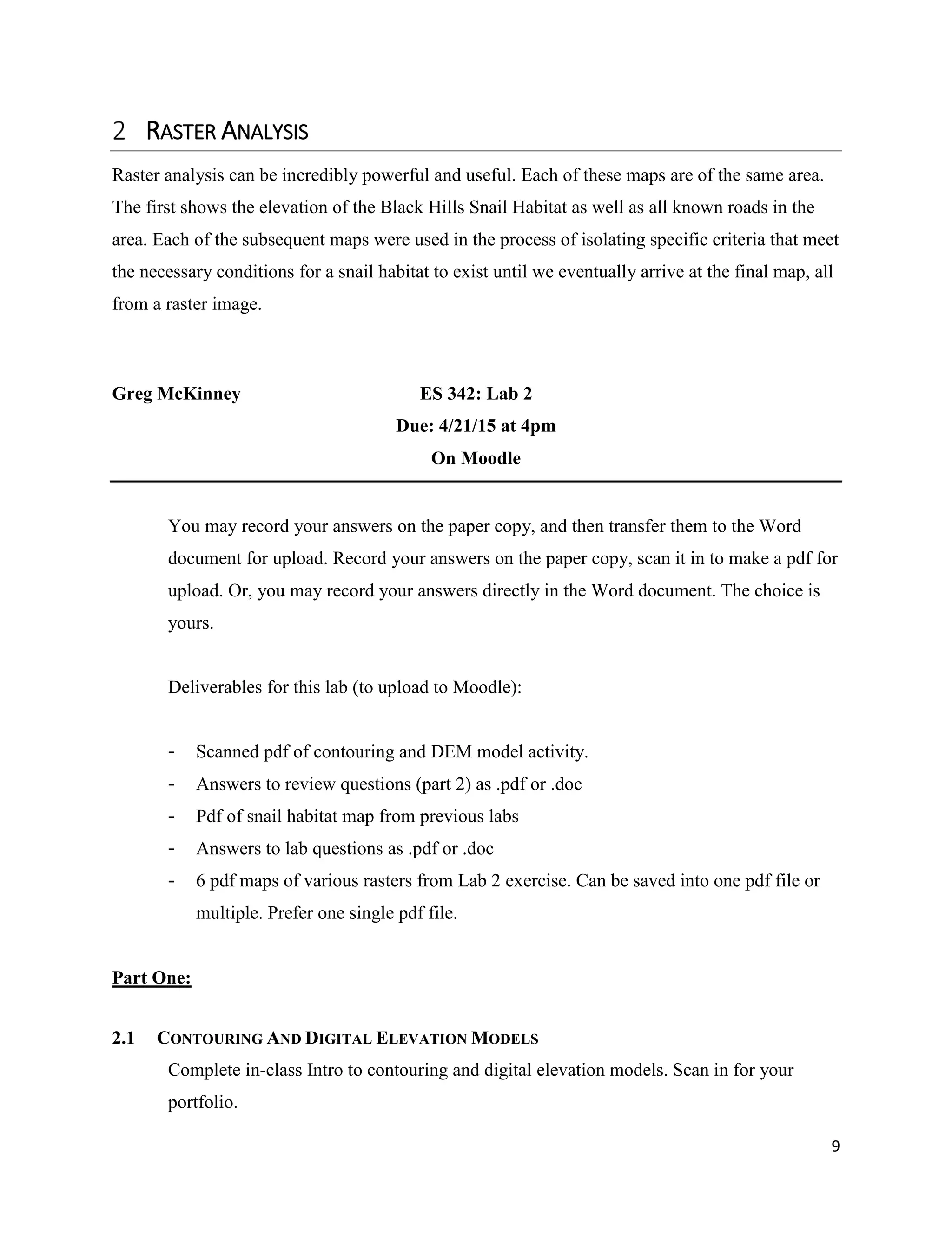 9
RASTER ANALYSIS
Raster analysis can be incredibly powerful and useful. Each of these maps are of the same area.
The first shows the elevation of the Black Hills Snail Habitat as well as all known roads in the
area. Each of the subsequent maps were used in the process of isolating specific criteria that meet
the necessary conditions for a snail habitat to exist until we eventually arrive at the final map, all
from a raster image.
Greg McKinney ES 342: Lab 2
Due: 4/21/15 at 4pm
On Moodle
You may record your answers on the paper copy, and then transfer them to the Word
document for upload. Record your answers on the paper copy, scan it in to make a pdf for
upload. Or, you may record your answers directly in the Word document. The choice is
yours.
Deliverables for this lab (to upload to Moodle):
- Scanned pdf of contouring and DEM model activity.
- Answers to review questions (part 2) as .pdf or .doc
- Pdf of snail habitat map from previous labs
- Answers to lab questions as .pdf or .doc
- 6 pdf maps of various rasters from Lab 2 exercise. Can be saved into one pdf file or
multiple. Prefer one single pdf file.
Part One:
2.1 CONTOURING AND DIGITAL ELEVATION MODELS
Complete in-class Intro to contouring and digital elevation models. Scan in for your
portfolio.
 