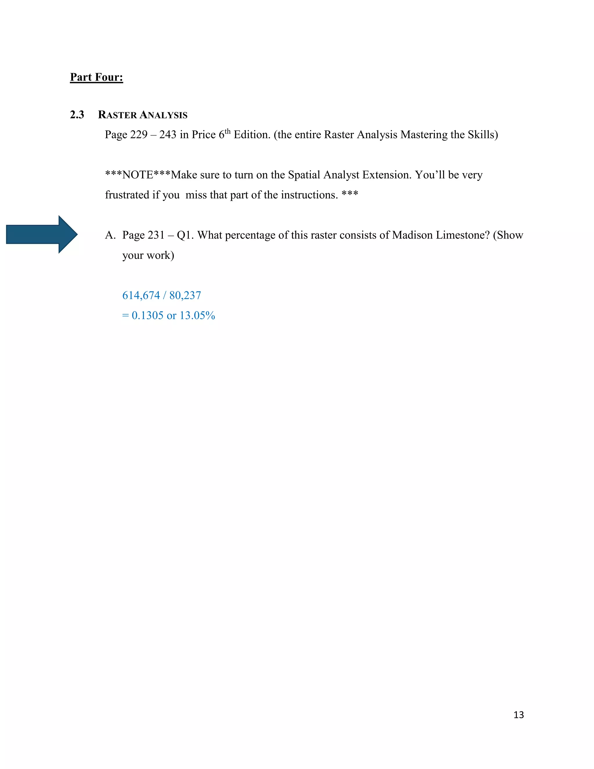 13
Part Four:
2.3 RASTER ANALYSIS
Page 229 – 243 in Price 6th
Edition. (the entire Raster Analysis Mastering the Skills)
***NOTE***Make sure to turn on the Spatial Analyst Extension. You’ll be very
frustrated if you miss that part of the instructions. ***
A. Page 231 – Q1. What percentage of this raster consists of Madison Limestone? (Show
your work)
614,674 / 80,237
= 0.1305 or 13.05%
 