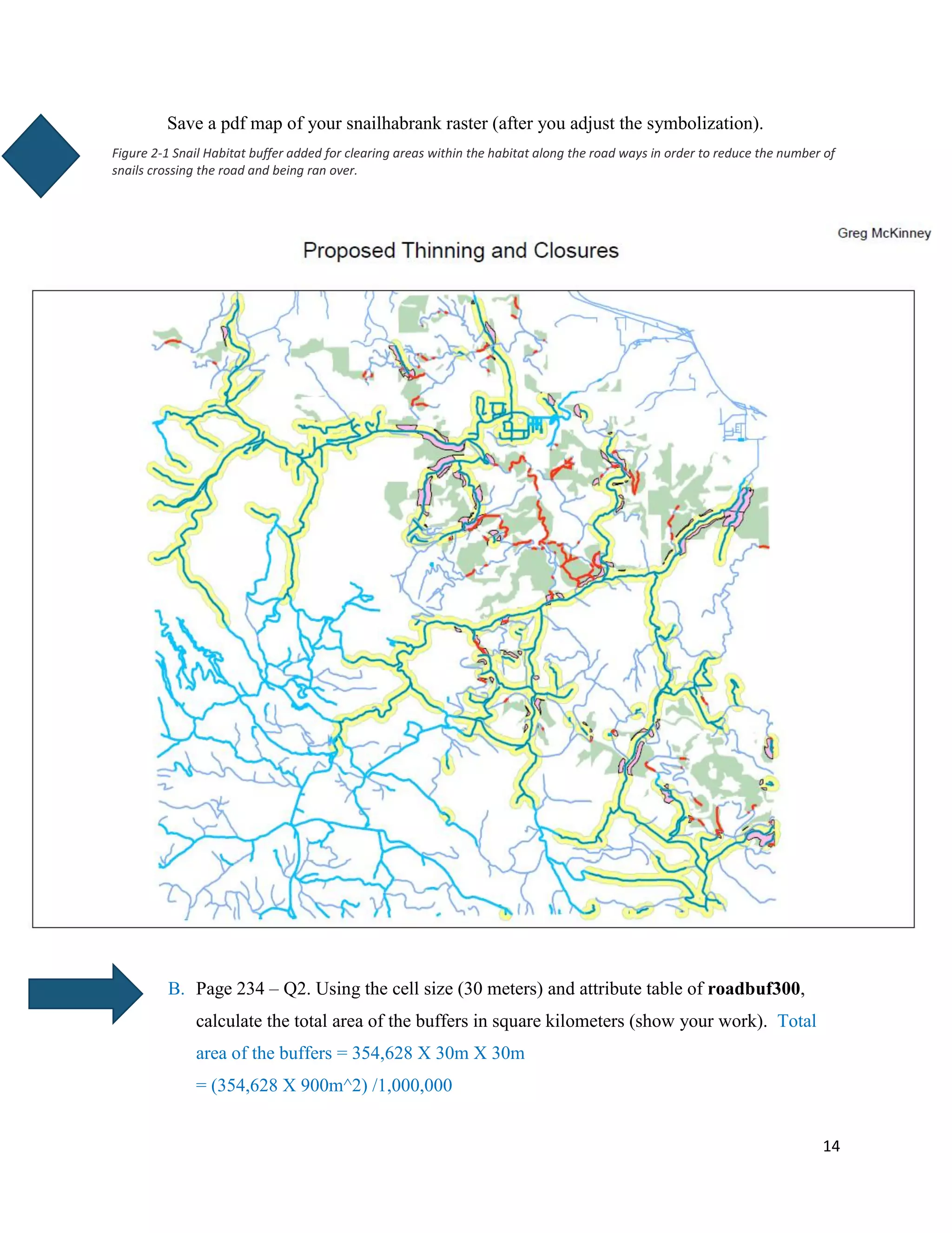14
Save a pdf map of your snailhabrank raster (after you adjust the symbolization).
Figure 2-1 Snail Habitat buffer added for clearing areas within the habitat along the road ways in order to reduce the number of
snails crossing the road and being ran over.
B. Page 234 – Q2. Using the cell size (30 meters) and attribute table of roadbuf300,
calculate the total area of the buffers in square kilometers (show your work). Total
area of the buffers = 354,628 X 30m X 30m
= (354,628 X 900m^2) /1,000,000
 