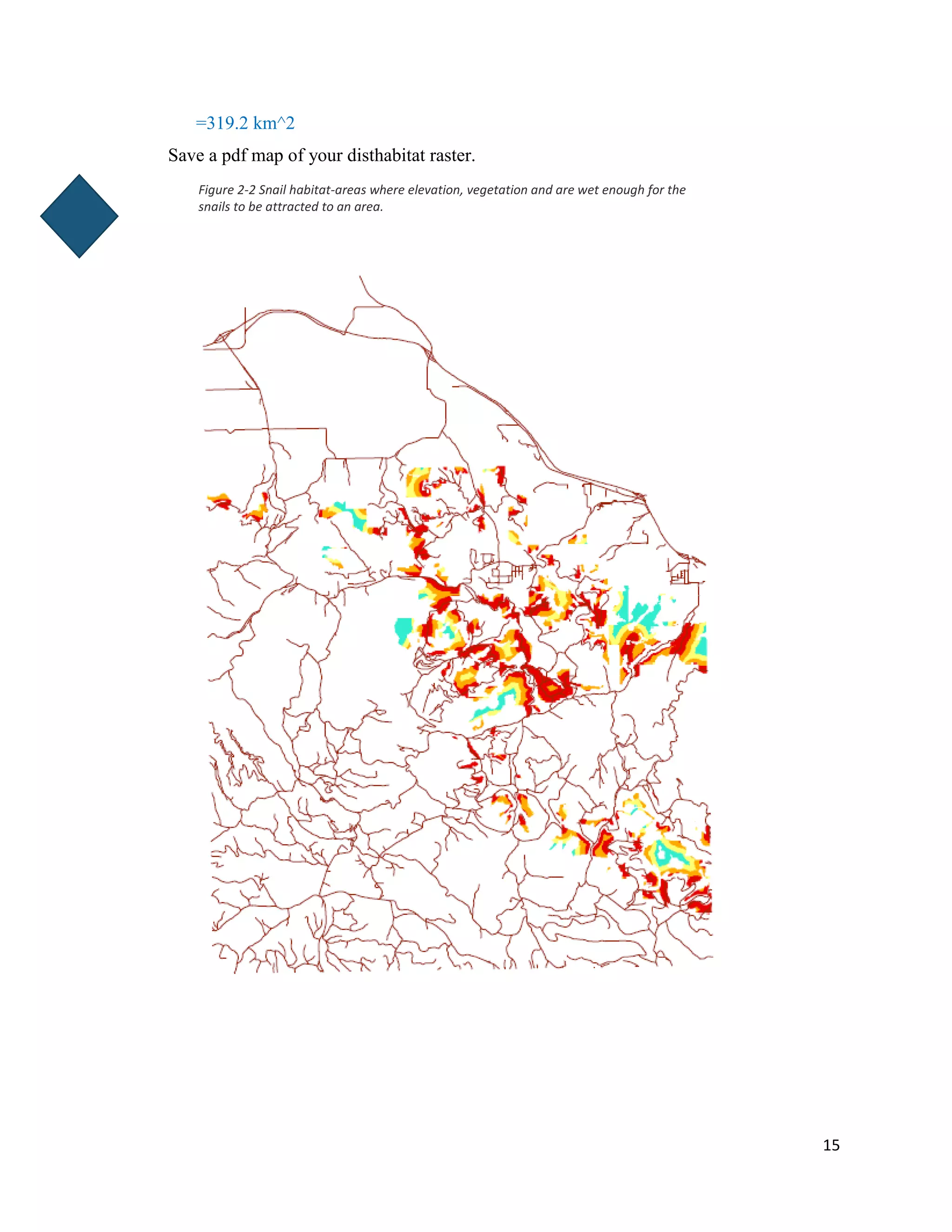 15
=319.2 km^2
Save a pdf map of your disthabitat raster.
Figure 2-2 Snail habitat-areas where elevation, vegetation and are wet enough for the
snails to be attracted to an area.
 