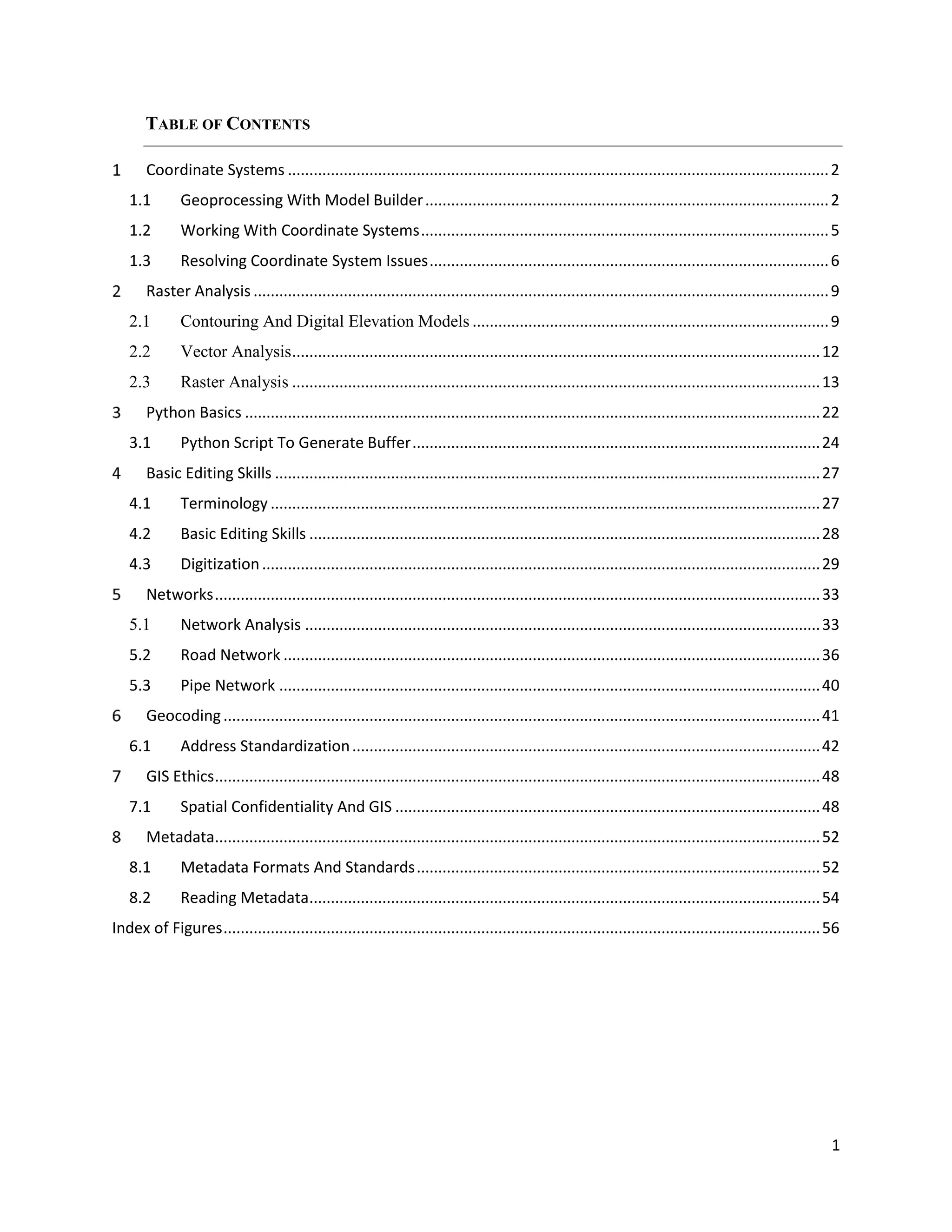 1
TABLE OF CONTENTS
Coordinate Systems ..............................................................................................................................2
1.1 Geoprocessing With Model Builder..............................................................................................2
1.2 Working With Coordinate Systems...............................................................................................5
1.3 Resolving Coordinate System Issues.............................................................................................6
Raster Analysis ......................................................................................................................................9
2.1 Contouring And Digital Elevation Models ...................................................................................9
2.2 Vector Analysis...........................................................................................................................12
2.3 Raster Analysis ...........................................................................................................................13
Python Basics ......................................................................................................................................22
3.1 Python Script To Generate Buffer...............................................................................................24
Basic Editing Skills ...............................................................................................................................27
4.1 Terminology ................................................................................................................................27
4.2 Basic Editing Skills .......................................................................................................................28
4.3 Digitization..................................................................................................................................29
Networks.............................................................................................................................................33
5.1 Network Analysis ........................................................................................................................33
5.2 Road Network .............................................................................................................................36
5.3 Pipe Network ..............................................................................................................................40
Geocoding...........................................................................................................................................41
6.1 Address Standardization.............................................................................................................42
GIS Ethics.............................................................................................................................................48
7.1 Spatial Confidentiality And GIS ...................................................................................................48
Metadata.............................................................................................................................................52
8.1 Metadata Formats And Standards..............................................................................................52
8.2 Reading Metadata.......................................................................................................................54
Index of Figures...........................................................................................................................................56
 