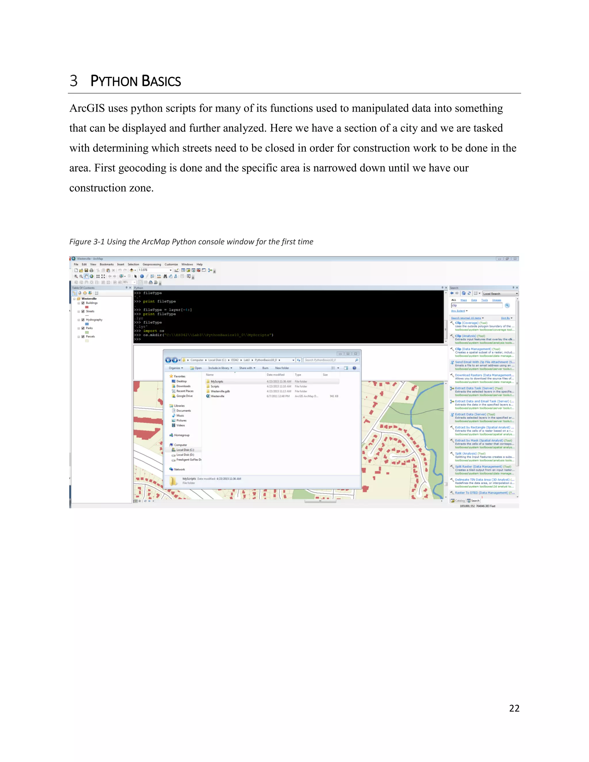 22
PYTHON BASICS
ArcGIS uses python scripts for many of its functions used to manipulated data into something
that can be displayed and further analyzed. Here we have a section of a city and we are tasked
with determining which streets need to be closed in order for construction work to be done in the
area. First geocoding is done and the specific area is narrowed down until we have our
construction zone.
Figure 3-1 Using the ArcMap Python console window for the first time
 