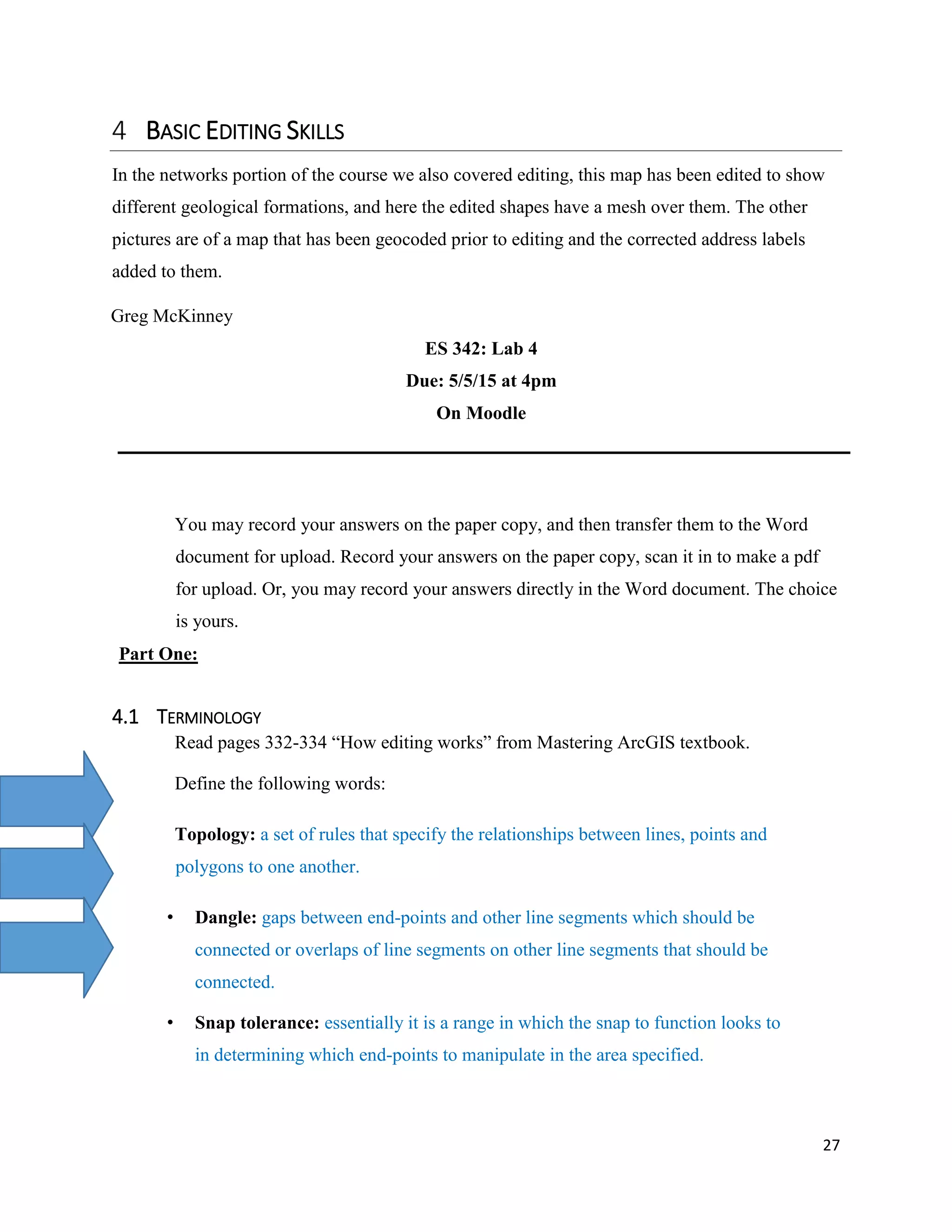 27
BASIC EDITING SKILLS
In the networks portion of the course we also covered editing, this map has been edited to show
different geological formations, and here the edited shapes have a mesh over them. The other
pictures are of a map that has been geocoded prior to editing and the corrected address labels
added to them.
Greg McKinney
ES 342: Lab 4
Due: 5/5/15 at 4pm
On Moodle
You may record your answers on the paper copy, and then transfer them to the Word
document for upload. Record your answers on the paper copy, scan it in to make a pdf
for upload. Or, you may record your answers directly in the Word document. The choice
is yours.
Part One:
4.1 TERMINOLOGY
Read pages 332-334 “How editing works” from Mastering ArcGIS textbook.
Define the following words:
Topology: a set of rules that specify the relationships between lines, points and
polygons to one another.
• Dangle: gaps between end-points and other line segments which should be
connected or overlaps of line segments on other line segments that should be
connected.
• Snap tolerance: essentially it is a range in which the snap to function looks to
in determining which end-points to manipulate in the area specified.
 