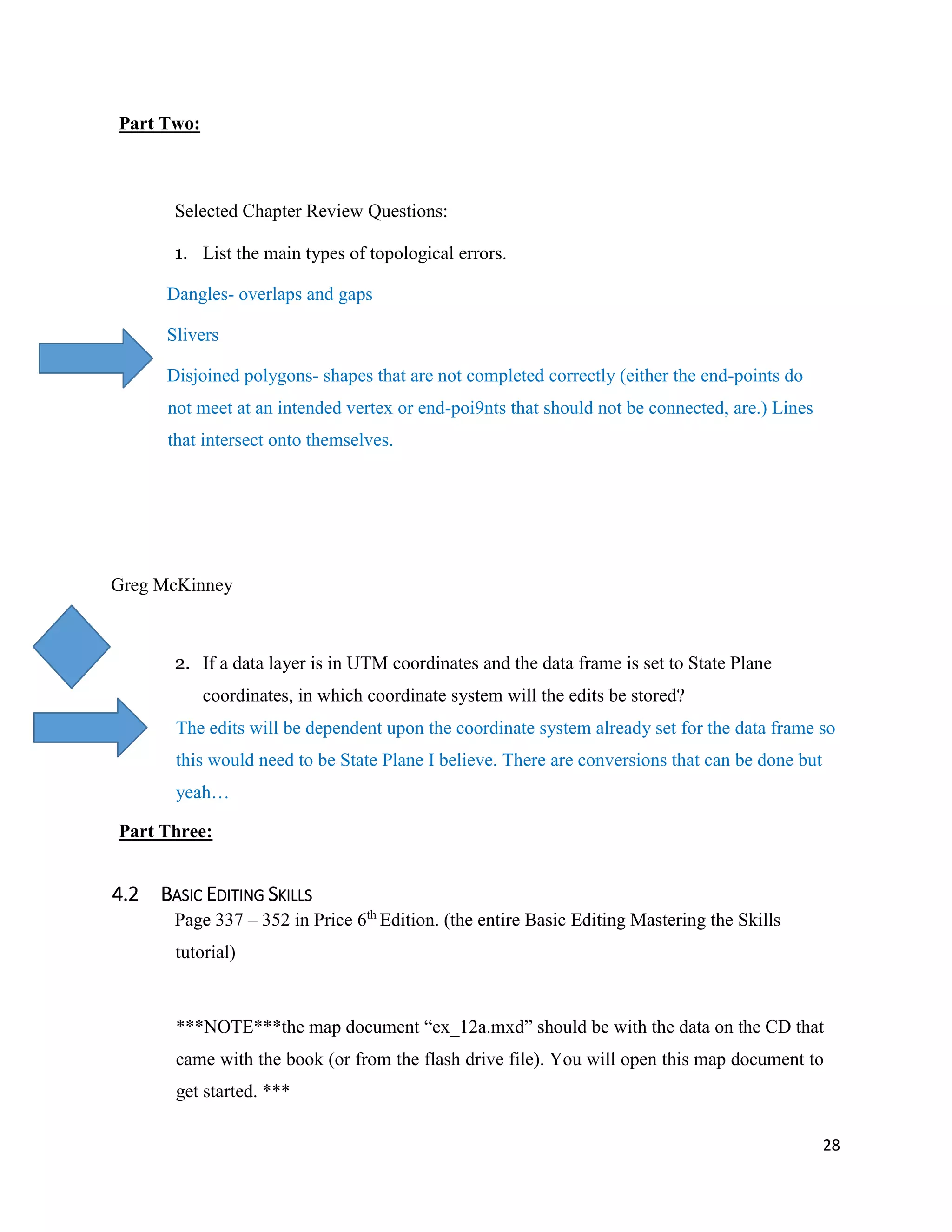 28
Part Two:
Selected Chapter Review Questions:
1. List the main types of topological errors.
Dangles- overlaps and gaps
Slivers
Disjoined polygons- shapes that are not completed correctly (either the end-points do
not meet at an intended vertex or end-poi9nts that should not be connected, are.) Lines
that intersect onto themselves.
Greg McKinney
2. If a data layer is in UTM coordinates and the data frame is set to State Plane
coordinates, in which coordinate system will the edits be stored?
The edits will be dependent upon the coordinate system already set for the data frame so
this would need to be State Plane I believe. There are conversions that can be done but
yeah…
Part Three:
4.2 BASIC EDITING SKILLS
Page 337 – 352 in Price 6th
Edition. (the entire Basic Editing Mastering the Skills
tutorial)
***NOTE***the map document “ex_12a.mxd” should be with the data on the CD that
came with the book (or from the flash drive file). You will open this map document to
get started. ***
 
