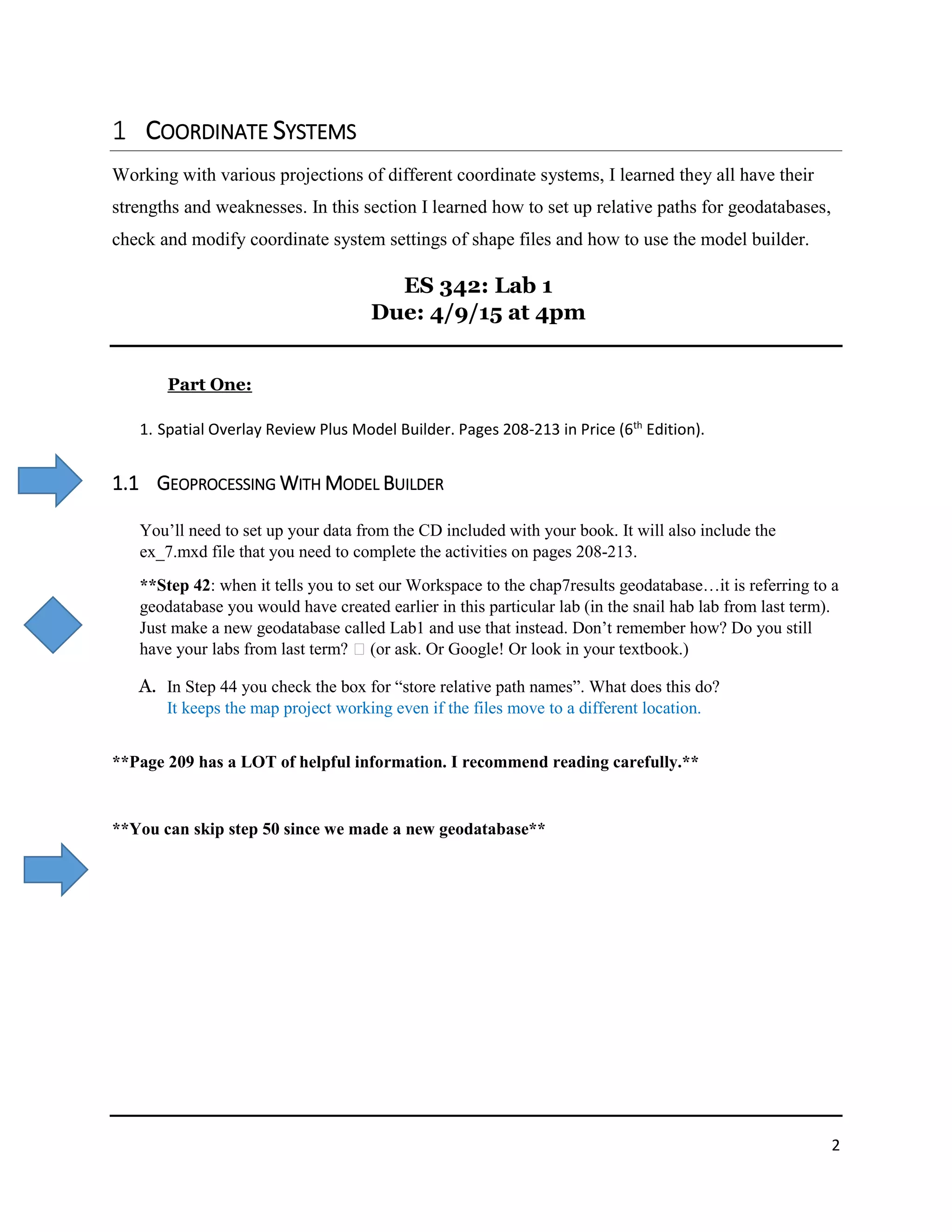2
COORDINATE SYSTEMS
Working with various projections of different coordinate systems, I learned they all have their
strengths and weaknesses. In this section I learned how to set up relative paths for geodatabases,
check and modify coordinate system settings of shape files and how to use the model builder.
ES 342: Lab 1
Due: 4/9/15 at 4pm
Part One:
1. Spatial Overlay Review Plus Model Builder. Pages 208-213 in Price (6th
Edition).
1.1 GEOPROCESSING WITH MODEL BUILDER
You’ll need to set up your data from the CD included with your book. It will also include the
ex_7.mxd file that you need to complete the activities on pages 208-213.
**Step 42: when it tells you to set our Workspace to the chap7results geodatabase…it is referring to a
geodatabase you would have created earlier in this particular lab (in the snail hab lab from last term).
Just make a new geodatabase called Lab1 and use that instead. Don’t remember how? Do you still
have your labs from last term? (or ask. Or Google! Or look in your textbook.)
A. In Step 44 you check the box for “store relative path names”. What does this do?
It keeps the map project working even if the files move to a different location.
**Page 209 has a LOT of helpful information. I recommend reading carefully.**
**You can skip step 50 since we made a new geodatabase**
 